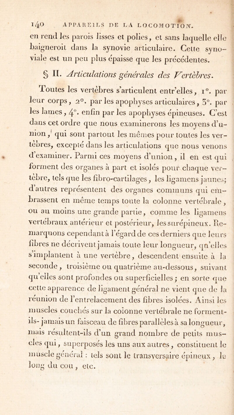 en rend les parois lisses et polies, et sans laquelle elle baigneroit dans la synovie articulaire. Celle syno- viale est un peu plus épaisse que les précédentes. § II. Articulations générales des T^ertéhres. Toutes les vertèbres s’articulent entr’elles, par leur corps, 2*^. par les apophyses articulaires, 5°. par les lames, 4”* enfin par les apophyses épineuses. C’est dans cet ordre que nous examinerons les moyens d’u- nion ,' qui sont partout les memes pour toutes les ver- lehres, excepte dans les articulations que nous venons d’examiner. Parmi ces moyens d’union, il en est qui forment des organes à part et isolés pour chaque ver- lèbre, tels que les fihro-cartilages, les ligamens jaunes; d autres représentent des organes communs qui em- brassent en meme temps toute la colonne vertébrale , ou au moins une grande partie, comme les ligamens vertébraux antérieur et postérieur, les surépineux. Re- marquons cependant à l’égard de ces derniers que leurs libres ne décrivent jamais toute leur longueur, qu’elles s implantent à une vertèbre, descendent ensuite à la seconde, troisième ou quatrième au-dessous, suivant qu elles sont profondes ou superficielles ; en sorte que cette apparence de ligament général ne vient que de la réunion de l’entrelacement des fibres isolées. Ainsi les muscles couchés sur la colonne vertébrale ne forment- ils- jamais un faisceau de fibres parallèles à sa longueur, mais résultent-ils d’un grand nombre de petits mus- cles qui, superposés les uns aux autres, constituent le muscle général : tels sont le transversaire épineux, le îo]]g du cou , etc.