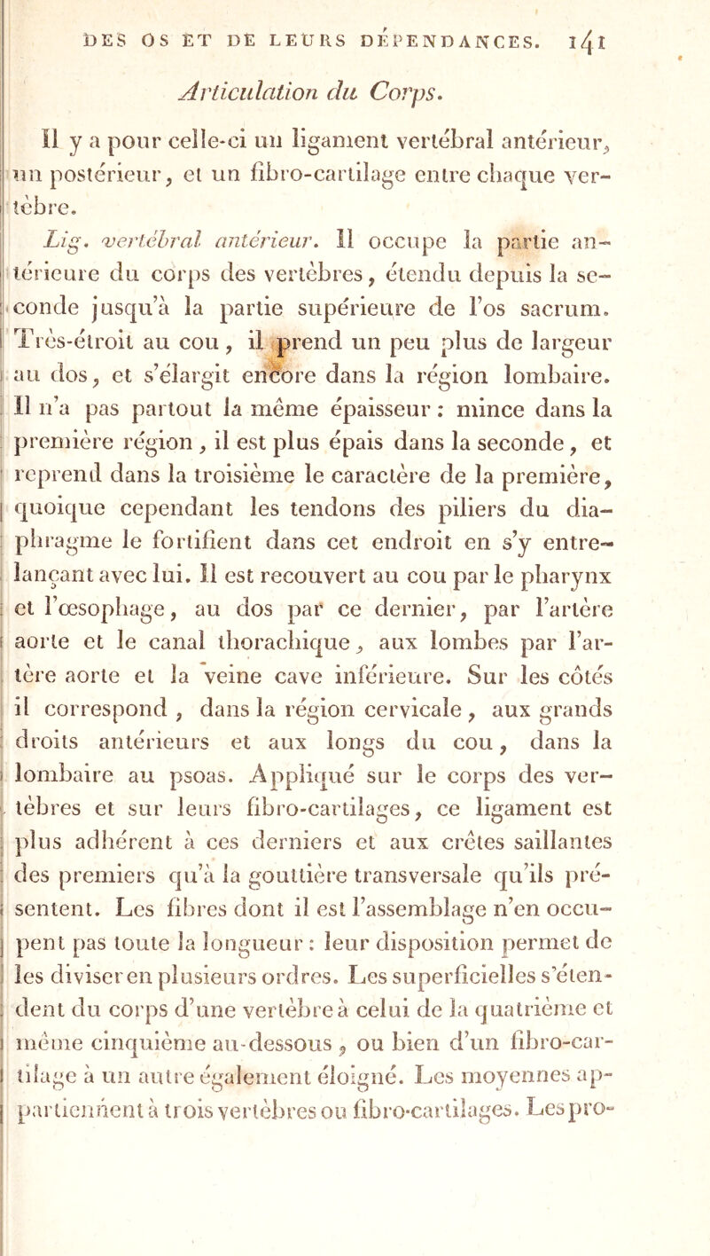 Articulation du Corps. il y a pour celle-ci un liganieni vertébral antérieur^ I nu postérieur, et un fîbro-cartilage entre chaque ver- I tèbre. Lig. veriéhral antérieur. 11 occupe la partie an- I lérieure du corps des vertèbres, étendu depuis la se- pt conde jusqu’à la partie supérieure de l’os sacrum, f Très-étroit au cou , il prend un peu plus de largeur ï au dos, et s’élargit encore dans la région lombaire. . Il n’a pas partout la même épaisseur ; mince dans la j première région , il est plus épais dans la seconde , et ' reprend dans la troisième le caractère de la première, j quoique cependant les tendons des piliers du dia- : pliragme le fortifient dans cet endroit en s’y entre- iançant avec lui. il est recouvert au cou par le pharynx ; et l’oesophage, au dos par ce dernier, par l’artère I aorte et le canal thorachique, aux lombes par l’ar- tère aorte et la veine cave inférieure. Sur les côtés I il correspond , dans la région cervicale , aux grands l droits antérieurs et aux longs du cou, dans la J lombaire au psoas. Appliqué sur le corps des ver- > lèbres et sur leurs fibro-cartilages, ce ligament est ! plus adhérent à ces derniers et aux crêtes saillantes î des premiers qu’à la gouttière transversale qu’ils pré- sentent. Les fibres dont il est l’assemblage n’en occu- pent pas toute la longueur ; leur disposition permet de les diviser en plusieurs ordres. Les superficielles s’éien- j dent du corps d’une vertèbre à celui de la quatrième et même cinquième au-dessous , ou bien d’un fibro-car- j tilage à un autre également éloigné. Les moyennes ap- j paruennent à trois vertèbres ou fibro-cartilages. Lespro-