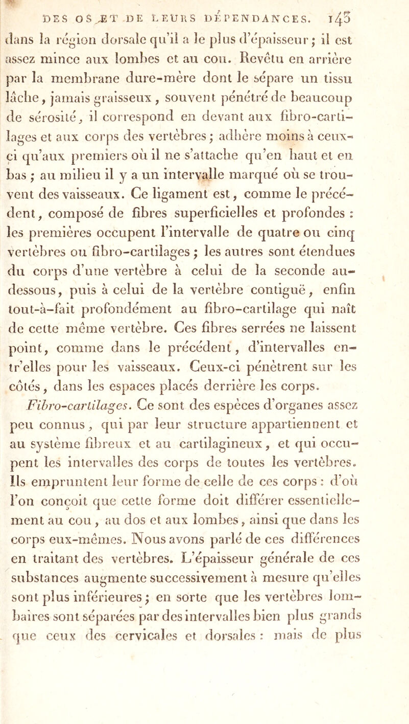 Ï)ES 0$ DE LEURS D 3^, P E N D A N C E S. T^-S dans îa région dorsaie qu’il a le plus d’épaisseur ; il est assez mince aux lombes et au cou. Revctu en arrière par la membrane dure-mère dont le sépare un tissu lâche, jamais graisseux , souvent pénétré de beaucoup de sérosité, il correspond en devant aux fibro-carli- lages et aux corps des vertèbres ; adhère moins à ceux- ci qu’aux premiers où il ne s’attache qu’en haut et en bas ,* au milieu il y a un intervalle marqué où se trou- vent des vaisseaux. Ce ligament est, comme le précé- dent , composé de fibres superficielles et profondes : les premières occupent l’intervalle de quatre ou cinq vertèbres ou fîbro-cartilages ; les autres sont étendues du corps d’une vertèbre à celui de la seconde au- dessous, puis à celui de la vertèbre contiguë, enfin tout-à-fait profondément au fibro-cartilage qui naît de cette même vertèbre. Ces fibres serrées ne laissent point, comme dans le précédent, d’intervalles en- ir’eiles pour les vaisseaux. Ceux-ci pénètrent sur les côtés, dans les espaces placés derrière les corps. Fihro-cariilages, Ce sont des espèces d’organes assez peu connus, qui par leur structure appartiennent et au système fibreux et au cartilagineux, et qui occu- pent les intervalles des corps de toutes les vertèbres. Ils empruntent leur forme de celle de ces corps : d’où l’on conçoit que cette forme doit différer essentielle- ment au cou , au dos et aux lombes , ainsi que dans les corps eux-mêmes. Nous avons parlé de ces différences en traitant des vertèbres. L’épaisseur générale de ces substances augmente successivement à mesure qu’elles sont plus inférieures; en sorte que les vertèbres lom- baires sont séparées par des intervalles bien plus grands que ceux des cervicales et dorsales : mais de plus