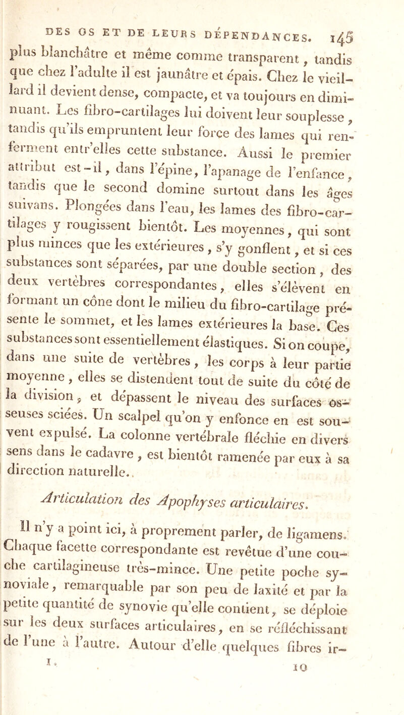 plus blanchâtre et même comme transparent, tandis que chez l’adulte il est jaunâtre et épais. Chez le vieil- lard il devient dense, compacte, et va toujours en dimi- nuant. Les fihro-cartilages lui doivent leur souplesse , tandis qu’ils empruntent leur force des lames qui ren- ferment eiitr’elles cette substance. Aussi le premier attribut est-il, dans l’épine, l’apanage de l’enfance, tandis que le second domine surtout dans les âges suivans. Plongées dans l’eau, les lames des fibro-car- tilages y rougissent bientôt. Les moyennes, qui sont plus minces que les extérieures , s’y gonflent, et si ces substances sont séparées, par une double section , des deux vertèbres correspondantes, elles s’élèvent en formant un cône dont le milieu du fibro-cartilage pré- sente le sommet, et lès lames extérieures la base. Ces substancessont essentiellement élastiques. Si on coupe, dans une suite de vertèbres, les corps à leur partie moyenne , elles se distendent tout de suite du côté de la division, et dépassent le niveau des surfaces os- seuses sciées. Un scalpel qu’on y enfonce en est sou- vent expulsé. La colonne vertébrale fléchie en divers sens dans le cadavre , est bientôt ramenée par eux à sa direction naturelle.. Articulation des Apophyses articulaires. Il n’y a point ici, à proprement parler, de ligamens. Cliaque Lcette correspondante est revêtue d’une cou- che cartilagineuse très-mince. Une petite poche sy- noviale , remarquable par son peu de laxilé et par la petite quantité de synovie qu’elle contient, se déploie sur les deux surfaces articulaires, en se réfléchissant de 1 une a 1 autre. Autour d’elle quelques fibres ir-