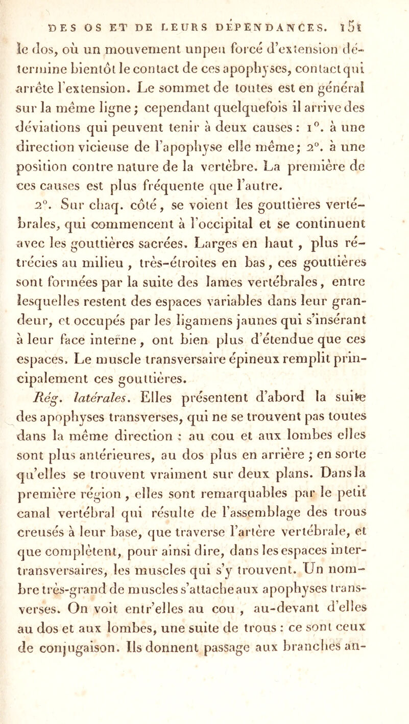 ie dos, où un mouvement unpeii foi ce d’exîension dé- termine bientôt le contact de ces apophyses, contact qui ^arrête l’extension. Le sommet de toutes est en general sur la même ligne ; cependant quelquefois il arrive des déviations qui peuvent tenir à deux causes : i^. à une direction vicieuse de l’apophyse elle même; 2^. à une position contre nature de la vertèbre. La première de ces causes est plus fréquente que l’autre. 2°. Sur chaq. côté, se voient les gouttières verté- brales, qui commencent à l’occipital et se continuent avec les gouttières sacrées. Larges en haut , plus ré- trécies au milieu , très-étroites en bas, ces gouttières sont formées par la suite des lames vertébrales, entre lesquelles restent des espaces variables dans leur gran- deur, et occupés par les ligamens jaunes qui s’insérant à leur face interne, ont bien plus d’étendue que ces espaces. Le muscle transversaire épineux remplit prin- cipalement ces gouttières. Rég, latérales. Elles présentent d’abord la suitre des apophyses transverses, qui ne se trouvent pas toutes dans la même direction : au cou et aux lombes elles sont plus antérieures, au dos plus en arrière ; en sorte qu’elles se trouvent vraiment sur deux plans. Dans la première région , elles sont remarquables par le petit canal vertébral qui résulte de l’assemblage des trous creusés à leur base, que traverse l’artère vertébrale, et que complètent, pour ainsi dire, dans les espaces inter- îransversaires, les muscles qui s’y trouvent. Un nom- bre très-grand de muscles s’attache aux apophyses trans- verses. On voit enlr’elles au cou , au-devant d’elles au dos et aux lombes, une suite de trous : ce sont ceux de conjugaison. Ils donnent passage aux branches an-
