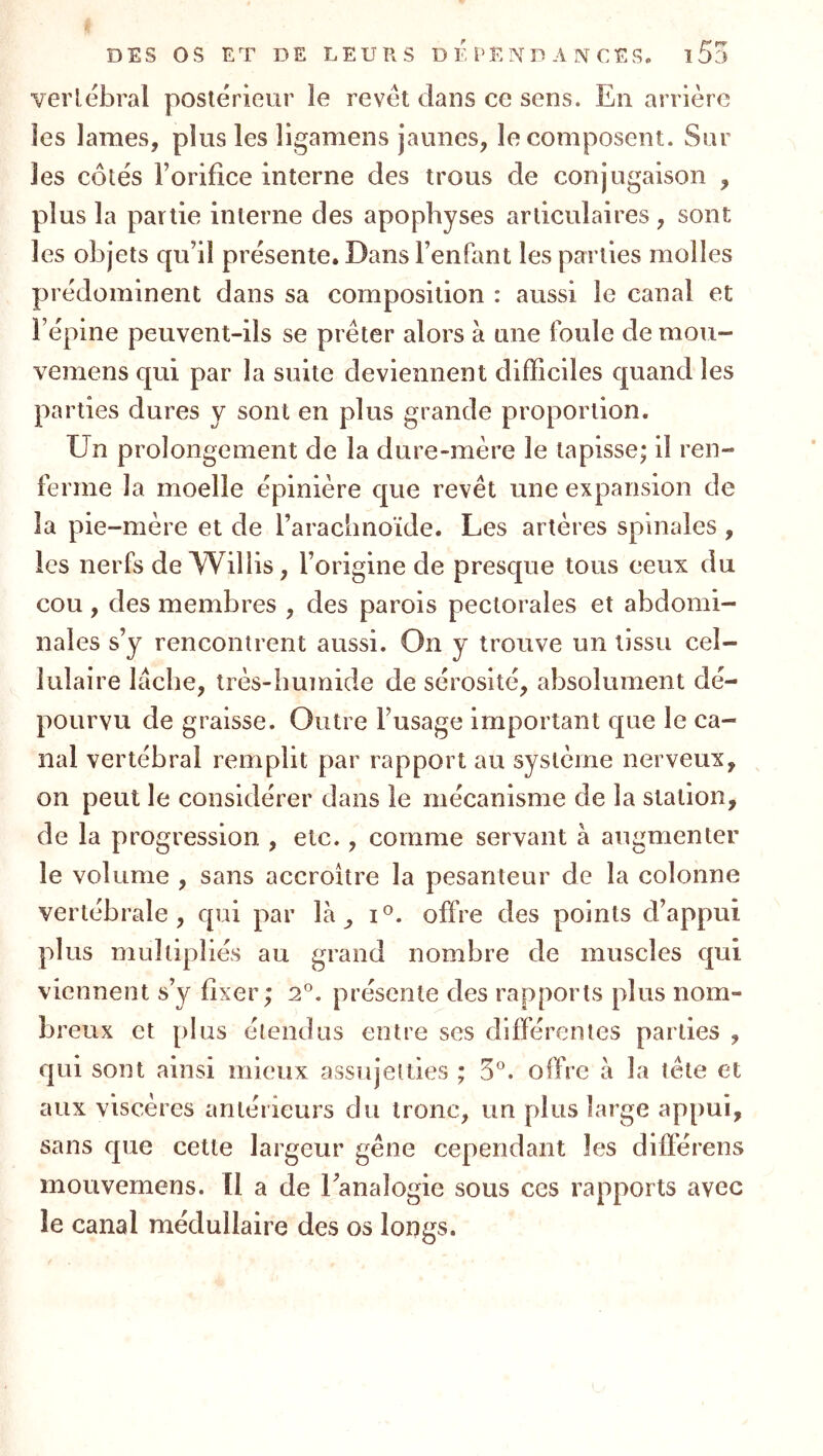 verlébral postérieur le revêt dans ce sens. En arrière les lames, plus les ligamens jaunes, le composent. Sur les côtés l’orifice interne des trous de conjugaison , plus la partie interne des apophyses articulaires, sont les objets qu’il présente. Dans l’enfant les parties molles prédominent dans sa composition : aussi le canal et l’épine peuvent-ils se prêter alors à une foule de mou- vemens qui par la suite deviennent difficiles quand les parties dures y sont en plus grande proportion. Un prolongement de la dure-mère le tapisse; il ren- ferme la moelle épinière que revêt une expansion de la pie-mère et de l’arachnoïde. Les artères spinales , les nerfs deTVillis, l’origine de presque tous eeux du cou, des membres , des parois pectorales et abdomi- nales s’y rencontrent aussi. On y trouve un tissu cel- lulaire lâche, très-humide de sérosité, absolument dé- pourvu de graisse. Outre l’usage important que le ca- nal vertébral remplit par rapport au système nerveux, on peut le considérer dans le mécanisme de la station, de la progression , etc., comme servant à augmenter le volume , sans accroître la pesanteur de la colonne vertébrale, qui par là, i*^. offre des points d’appui plus multipliés au grand nombre de muscles qui viennent s’y fixer; 2°. présente des rapports plus nom- breux et plus étendus entre ses différentes parties , qui sont ainsi mieux assujetties ; 5®. offre à la tête et aux viscères antérieurs du tronc, un plus large appui, sans que cette largeur gêne cependant les différens mouvemens. Il a de l’analogie sous ces rapports avec le canal médullaire des os longs.