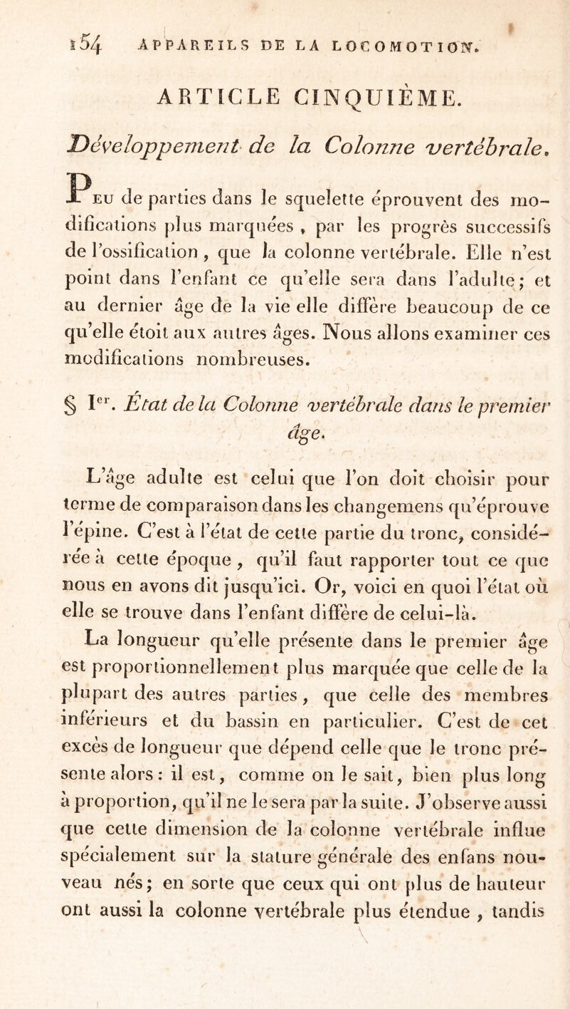 ARTICLE CINQUIÈME. Développement de la Colonne vertébrale. EU de parties dans le squelette éprouvent des mo- difications plus marquées » par les progrès successifs de l’ossification , que la colonne vertébrale. Elle n’est point dans i’enfimt ce qu’elle sera dans l’adulte; et au dernier âge de la vie elle diffère beaucoup de ce qu’elle étoit aux autres âges. Nous allons examiner ces modifications nombreuses. § P’’. État de la Colonne vertébrale dans le premier âge^ L’âge adulte est celui que l’on doit choisir pour terme de comparaison dans les cbangemens qu’éprouve l’epine. C’est à l’étal de cette partie du tronc^ considé- rée a celte époque , qu’il faut rapporter tout ce que nous en avons dit jusqu’ici. Or, voici en quoi l’état où elle se trouve dans l’enfant diffère de celui-là. La longueur qu’elle présente dans le premier âge est proportionnellement plus marquée que celle de la plupart des autres parties, que celle des membres inferieurs et du bassin en particulier. C’est de cet excès de longueur que dépend celle que le tronc pré- sente alors: il est, comme on le sait, bien plus long à proportion, qu’il ne le sera par la suite. J’observe aussi que cette dimension de la colonne vertébrale influe spécialement sur la stature générale des en fans nou- veau nés; en sorte que ceux qui ont plus de hauteur ont aussi la colonne vertébrale plus étendue , tandis