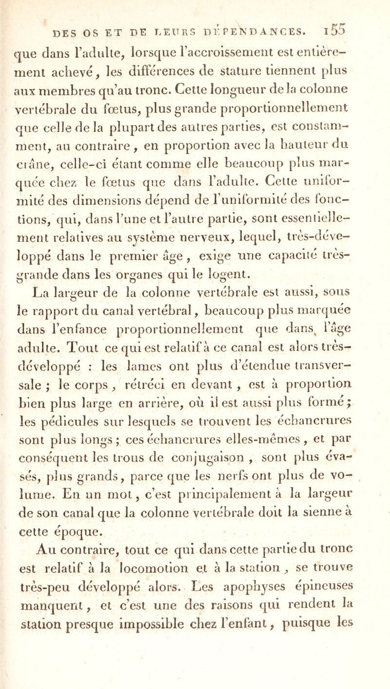 que dans Tadidle, lorsque Faccroissement est enlière- menl achevé, les différences de stature tiennent plus aux membres qu’au tronc. Cette longueur delà colonne vertébrale du foetus^ plus grande proportionnellement que celle de la plupart des autres parties, est constam- ment, au contraire , en proportion avec la hauteur du crâne, celle-ci étant comme elle beaucoup plus mar- quée chez le fœtus que dans Fadullc. Celte uniior- mité des dimensions dépend de Funiformité des fonc- tions, qui, dans l’une et Fautre partie, sont essentielle- ment relatives au système nerveux, lequel, très-déve- loppé dans le premier âge , exige une capacité tres- grande dans les organes qui le logent. La largeur de la colonne vertébrale est aussi, sous le rapport du canal vertébral, beaucoup plus marquée dans FenTance proportionnellement que dans^ Fâge adulte. Tout ce qui est relatif à ce canal est alors très- développé : les lames ont plus d’étendue transver- sale ; le corps , rétréci en devant , est à proportion bien plus large en arrière, où ü est aussi plus forme; les pédicules sur lesquels se trouvent les échancrures sont plus longs; ces échancrures elles-mêmes, et par conséquent les trous de conjugaison , sont plus éva- sés, plus grands, parce que les nerfs ont plus de vo- lume, En un mot, c’est principalement â la largeur de son canal que la colonne vertébrale doit la sienne à cette époque. Au contraire, tout ce qui dans cette partie du tronc est relatif à la locomotion et à la station ^ se trouve très-peu développé alors. Les apophyses épineuses manquent, et c’est une des raisons qui rendent la station presque impossible chez l’enfant, puisque les