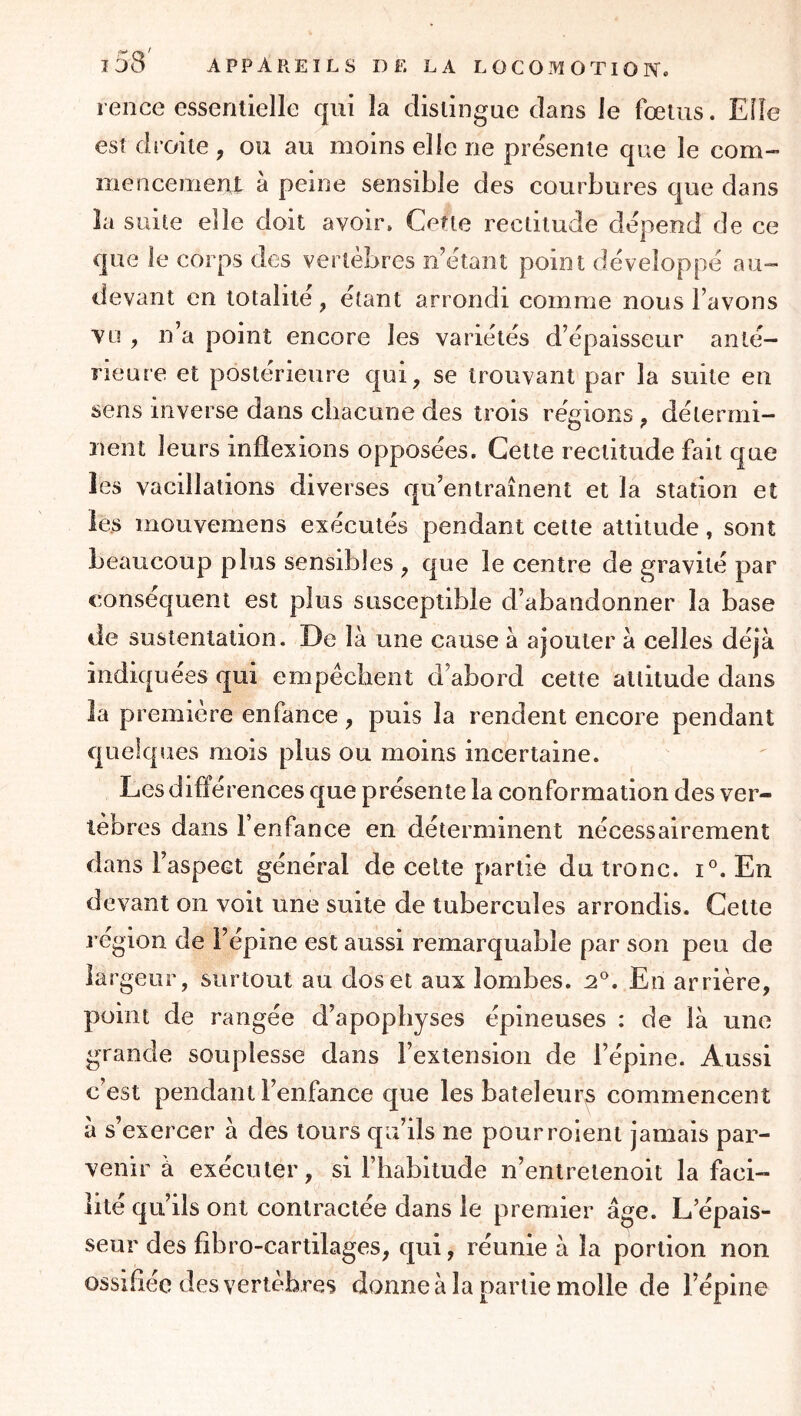 rence essentielle qui la distingue dans le fœtus. Elle est droite , ou au moins elle ne pre'sente que le com- mencement à peine sensible des courbures que dans la suite elle doit avoir. Cette rectitude dépend de ce que le corps des vertèbres n’étant point développé au- devant en totalité, étant arrondi comme nous l’avons vu , n’a point encore les variétés d’épaisseur anté- rieure et postérieure qui, se trouvant par la suite en sens inverse dans chacune des trois régions , détermi- nent leurs inflexions opposées. Cette rectitude fait que les vacillations diverses qu’entraînent et la station et ie.s mouvemens exécutés pendant cette altitude, sont beaucoup plus sensibles , que le centre de gravité par conséquent est plus susceptible d’abandonner la base de sustentation. De là une cause à ajouter à celles déjà indiquées qui empêchent d’abord cette altitude dans la première enfance, puis la rendent encore pendant quelques mois plus ou moins incertaine. Lesdiflé rences que présente la conformation des ver- tèbres dans l’enfance en déterminent nécessairement dans l’aspect général de celte partie du tronc, i. En devant on voit une suite de tubercules arrondis. Cette région de l’épine est aussi remarquable par son peu de largeur, surtout au dos et aux lombes. :2'^. En arrière, point de rangée d’apophyses épineuses : de là une grande souplesse dans l’extension de l’épine. Aussi c’est pendant l’enfance que les bateleurs commencent à s’exercer à des tours qu’ils ne pourrolent jamais par- venir à exécuter, si l’habitude n’entrelenoit la faci- lité qu’ils ont contractée dans le premier âge. L’épais- seur des fibro-cartilages, qui, réunie à la portion non ossifiée des vertèbres donne à la partie molle de l’épine