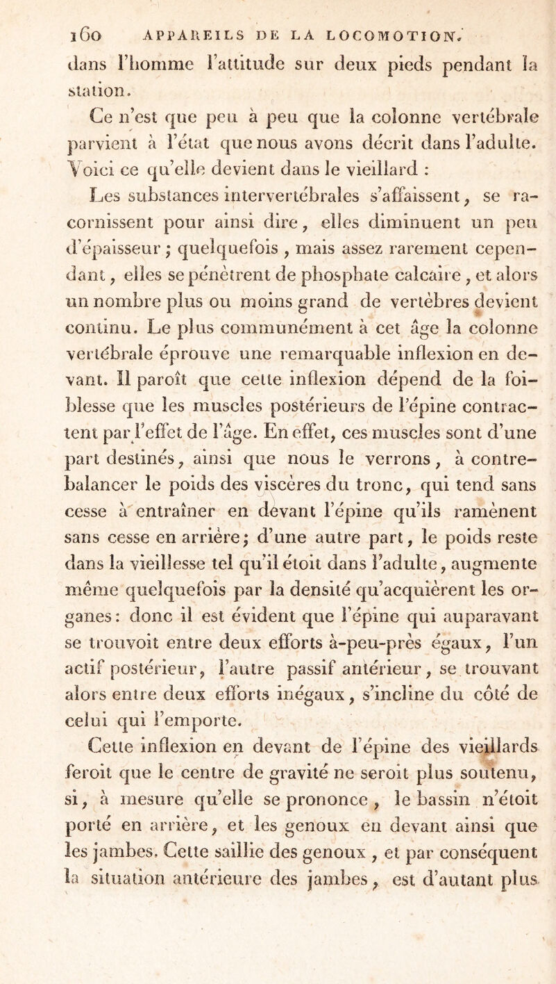 dans l’homme i’atlitude sur deux pieds pendant la station. Ce n’est que peu à peu que la colonne vertëbrale parvient à l’ëiat que nous avons décrit dans l’adulte. Voici ce qu’elle devient dans le vieillard : Les substances intervertébrales s’affaissent ^ se ra- cornissent pour ainsi dire, elles diminuent un peu d’épaisseur ; quelquefois , mais assez rarement cepen- dant ^ elles se pénètrent de phosphate calcaire , et alors un nombre plus ou moins grand de vertèbres devient continu. Le plus communément à cet âge la colonne vertébrale éprouve une remarquable inflexion en de- vant. 11 paroît que cette inflexion dépend de la foi- blesse que les muscles postérieurs de Tépine contrac- tent par Feffet de l’âge. En effet, ces muscles sont d’une part destinés, ainsi que nous le verrons, à contre- balancer le poids des viscères du tronc, qui tend sans cesse àentraîner en devant l’épine qu’ils ramènent sans cesse en arrière ; d’une autre part, le poids reste dans la vieillesse tel qu’ilétoit dans l’adulte, augmente même quelquefois par la densité qu’acquièrent les or- ganes : donc il est évident que l’épine qui auparavant se trouvoit entre deux efforts à-peu-près égaux, Fuii actif postérieur, l’autre passif antérieur, se trouvant alors entre deux efibrts inégaux, s’incline du côté de celui qui l’emporte. Cette inflexion en devant de l’épine des vieillards feroit que le centre de gravité ne seroit plus soutenu, si, à mesure qu’elle se prononce , le bassin n’étoit porté en arrière, et les genoux en devant ainsi que les jambes. Cette saillie des genoux , et par conséquent la situation antérieure des jambes, est d’autant plus