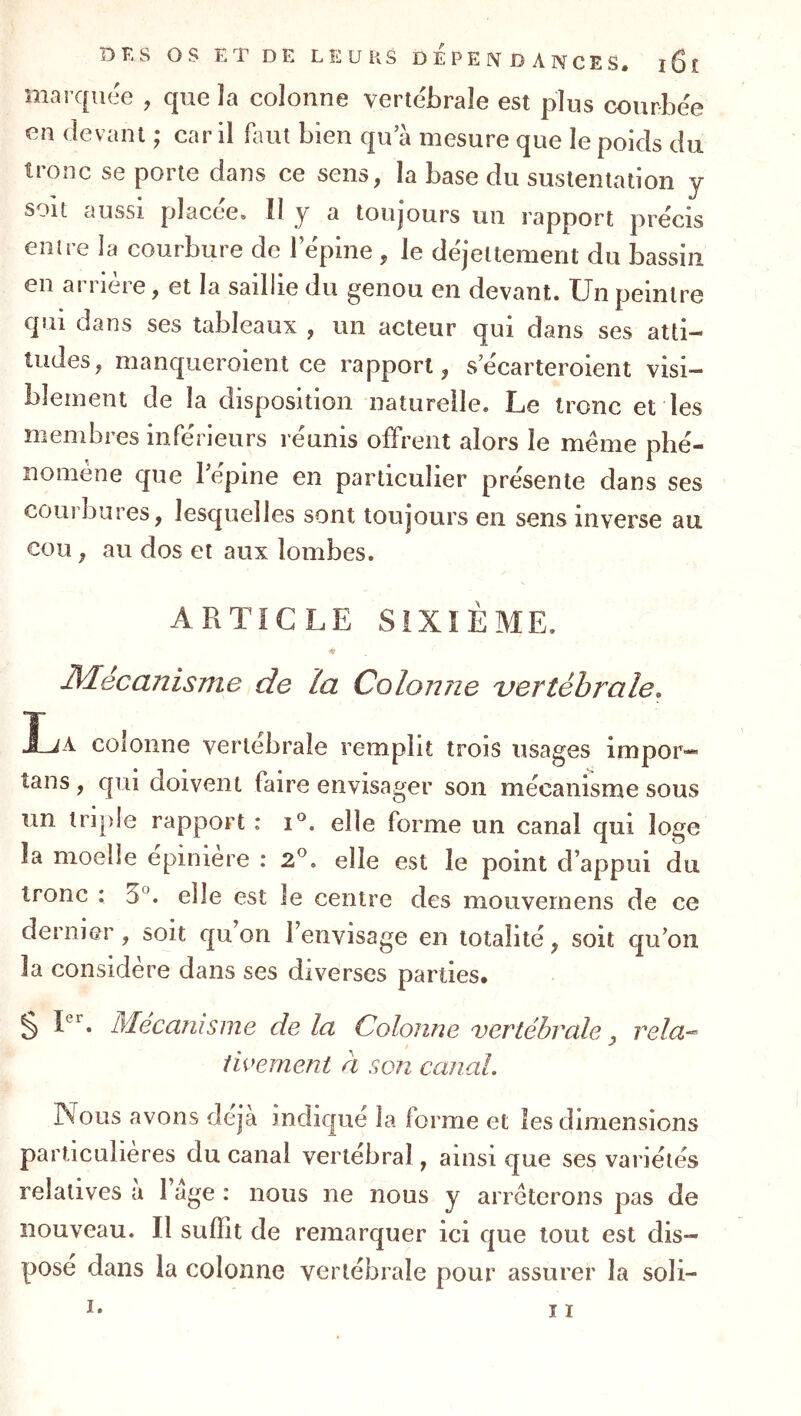 marquée , que la colonne verte'brale est plus courbe'e en (levant ; car il bmt bien qu a mesure que le poids du tronc se porte dans ce sens, la base du sustentation y soit aussi placée. Il y a toujours un rapport précis entre la courbure de lepine , le déjeltement du bassin en arrière, et la saillie du genou en devant. Un peintre qui dans ses tableaux , un acteur qui dans ses atti- tudes, manqueroienl ce rapport, secarteroient visi- blement de la disposition naturelle. Le tronc et les membres inférieurs réunis offrent alors le même phé- nomène que répine en particulier présente dans ses courbures, lesquelles sont toujours en sens inverse au cou, au dos et aux lombes. ARTICLE SIXIÈME. ♦ Mécanisme de la Colonne vertébrale, La colonne vertébrale remplit trois usages impor- tans, qui doivent faire envisager son mécanisme sous un triple rapport : elle forme un canal qui loge la moelle epiniere : 2^. elle est le point d’appui du tronc : 5®. elle est le centre des mouvernens de ce dernier, soit qu on l’envisage en totalité, soit qu’on la considère dans ses diverses parties. § L. Mécanisme delà Colonne vertébrale, rela-^ twement ri son canal. Nous avons déjà indique la forme et les dimensions particulières du canal vertébral, ainsi que ses variétés relatives a 1 âge : nous ne nous y arrêterons pas de nouveau. Il suffit de remarquer ici que tout est dis- posé dans la colonne vertébrale pour assurer la soli- I* Il