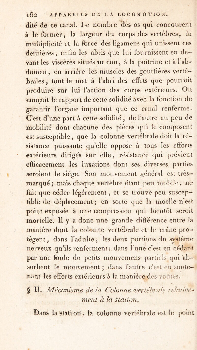 dite de ce canal. l e nombre des os qui conconrenl à le former, la largeur du corps des vertèbres, la multiplicité et la force des ligamens qui unissent ces dernières, enfin les abris que lui fournissent en de- vant les viscères situés au cou, à la poitrine et à l’ab- domen , en arrière les muscles des gouttières verté- brales , tout le met à l’abri des effets que pourroit produire sur lui l’action des corps extérieurs. Ou conçoit le rapport de cette solidité avec la fonction de garantir l’organe important que ce canal renferme. C’est d’une part à cette solidité, de l’autre au peu de mobilité dont chacune des pièces qui le composent est susceptible, que la colonne vertébrale doit la ré- sistance puissante qu’elle oppose a tous les efforts extérieurs dirigés sur elle, résistance qui prévient efficacement -les luxations dont ses diverses parties seroient le siège. Son mouvement général est très- marqué ; mais chaque vertèbre étant peu mobile, ne fait que céder légèrement, et se trouve peu suscep- tible de déplacement ; en sorte que la moelle n’esî point exposée à une compression qui bientôt seroiî mortelle. 11 y a donc une grande différence entre la manière dont la colonne vertébrale et le crâne pro- tègent, dans l’adulte, les deux portions du système nerveux qu’ils renferment: dans l’une c’est en cédant: par une foule de petits mouvemens partiels qui ab- sorbent le mouvement ; dans l’autre c’est en soute- nant les efforts extérieurs à la manière des voûtes. § IL Mécanisme de la Colonne vertébrale relaiwe-’ ment à la station. Bam la station, la colonne vertébrale est le point