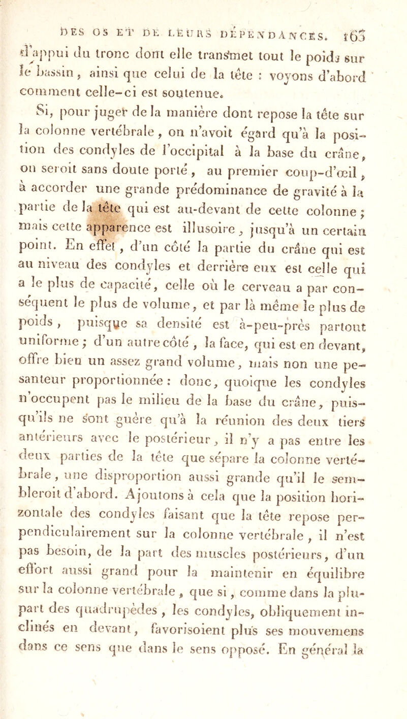 îDppui du tronc dont elle transmet tout le poids sur îe iwssin, ainsi que celui de la tête : vovons d’abord */ coîiiment celle-ci est soutenue. Si, pour juger delà manière dont repose la tête sur la colonne vertébrale, on iiavoit égard qua îa posi- tion des condyles de roccipital à la base du crâne, on ser oit sans doute porté , au premier coup-d’œü , à accorder une grande prédominance de gravité à la partie delà tête qui est au-devant de celte colonne; mais celte apparence est illusoire , jusqu a un cerlain point. En effet , d’un côté la partie du crâne qui est au niveau des condyles et derrière eux est celle qui a le plus de capacité, celle où le cerveau a par con- séquent le plus de volume, et par là même le plus de poids , puisque sa densité est à-peU“près partout uniforme ; d’un autre côté , la face, cpii est en devant, offre bien un assez grand volume, mais non une pe- santeur proportionnée: donc, quoique les condyles U occupent pas le milieu de la base du crâne, puis- qu ils ne sont guère qua îa réunion des deux tiers antérieurs avec le postérieur, il n’y a pas entre les deux parties de la tête que sépare la colonne verté- brale , une disproportion aussi grande qu’il le sein- bîeroiî d abord. Ajoutons à cela que la position hori- zontale des condyles faisant que la tête repose per- pendiculairement sur la colonne vertébrale , il n’est pas besoin, de la part des muscles postérieurs, d’uu eflbrt aussi grand pour îa maintenir en équilibre sur la colonne vertébrale , que si, comme dans la plu- part des quadrupèdes , les condyles, obliquement in- clinés en devant, favorisoient plus ses mouvemens dans ce sens que dans le sens opposé. En général la