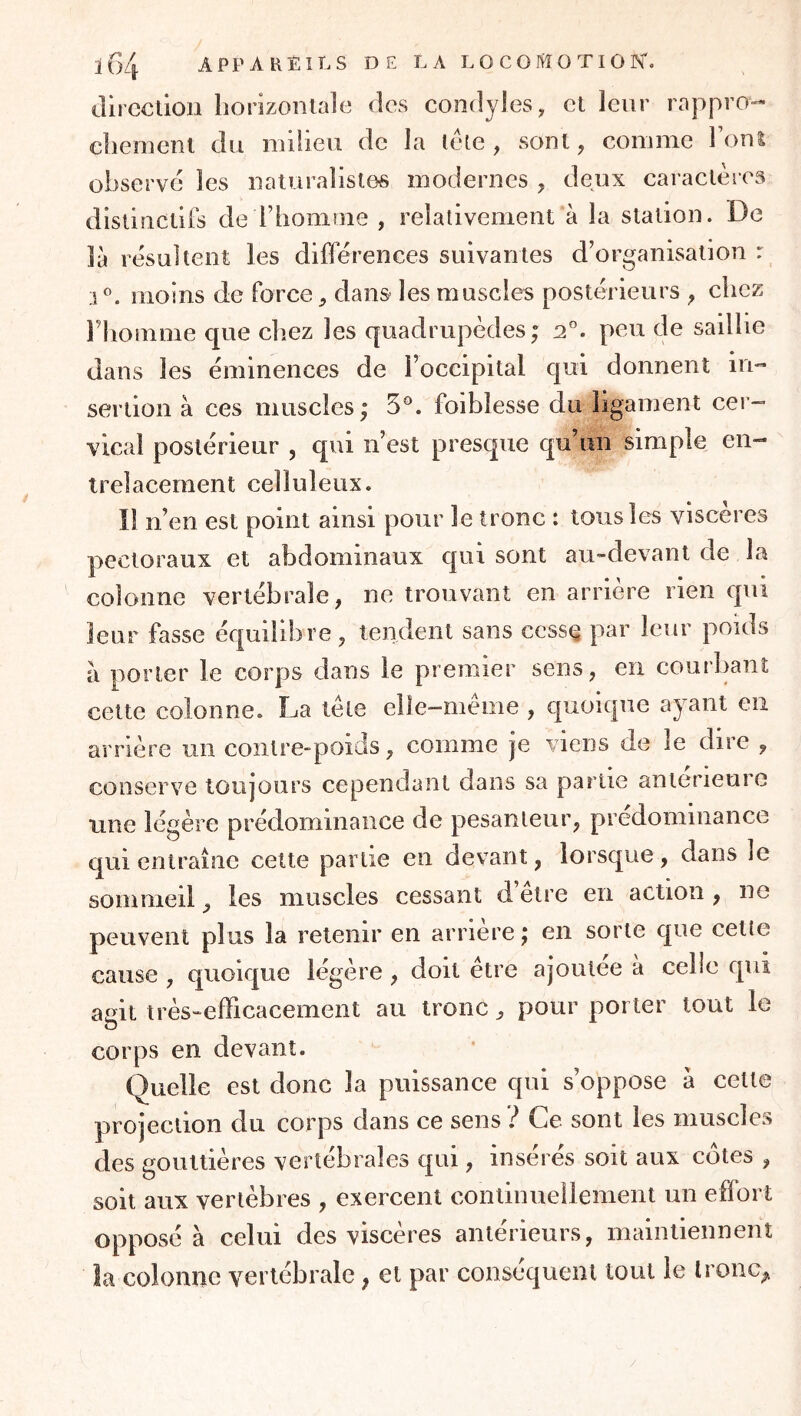 direction horizontale des condyles, et leur rappro- chement du milieu de la lele , sont, comme Font observé les naturalistes modernes , deux caractères distinctifs de rhomrne , relativement à la station. De là résultent les différences suivantes d’organisation r 5^. moins de force, dans les muscles postérieurs ^ chez Idioinme que chez les quadrupèdes; 2°. peu de saillie dans les éminences de l’occipital qui donnent in- sertion à ces muscles; 5®. foiblesse du ligament cer- vical postérieur , qui n’est presque qu’un simple en- trelacement celluleux. îl n’en est point ainsi pour le tronc : tous les viscères pectoraux et abdominaux qui sont au-devant de la colonne vertébrale, ne trouvant en arriéré rien qui leur fasse équilibre, tendent sans cesse par leur poids a porter le corps dans le premier sens, en courbant cette colonne. La tète elle-même , quoique ayant en arrière un contre-poids, comme je viens de le dire , conserve toujours cependant dans sa partie anterieure une légère prédominance de pesanteur, prédominance qui entraîne cette partie en devant, lorsque , dans le sommeil, les muscles cessant d’être en action , ne peuvent plus la retenir en arrière ; en sorte que cette cause , quoique légère , doit être ajoutée à celle qui agit très-efficacement au tronc, pour porter tout le corps en devant. Quelle est donc la puissance qui s’oppose à cette projection du corps dans ce sens? Ce sont les muscles des gouttières vertébrales qui, insérés soit aux cotes , soit aux vertèbres , exercent continuellement un effort opposé à celui des viscères antérieurs, maintiennent la colonne vertébrale, et par conséquent tout le Ironc^