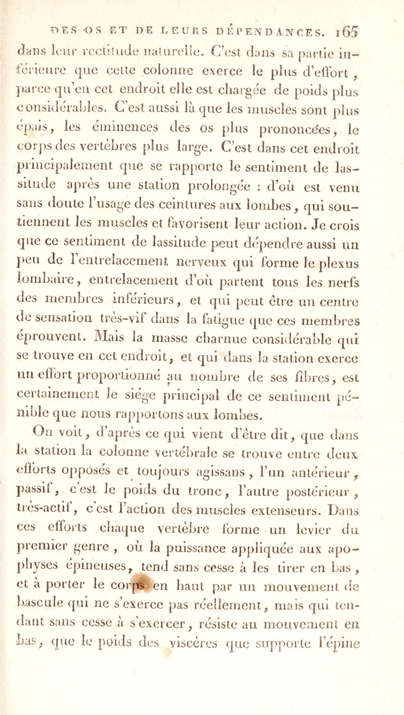 dans leur reclhude iialareile. C’est dans sa partie in- tcrieure que celte coioiiiie exerce le plus d’ellort , parce qu’eu cet endroit elle est chargée de poids plus c onsidéraLdes. C est aussi là que les muscles sont plus cpais, les emincnces des os plus prononcées, le corps des vertèbres plus large. C’est dans cet endroit principalement que se rapporte le sentiment de las- situde apres une station prolongée i d’ou est venu sans doute l’usage des ceintures aux lombes, qui sou- tiennent les muscles et hivorisent leur action. Je crois que ce sentiment de lassitude peut dépendre aussi un }>eu de 1 entrelacement nerveux qui forme le plexus lombaire, entrelacement d’où partent tous les nerfs des membres inferieurs, et qui peut cire un centre de sensation ires-vif dans la fatigue que ces membres éprouvent. Mais la masse charnue considérable qui se trouve en cet endroit, et qui dans la station exerce un effort pu’oportionne au nombre de ses fibres, est certainement le siégé principal de ce sentiment pé- nible que nous rapportons aux lombes. On voit, d apres ce qui vient d’ètre dit, que dans la station la colonne vertebrale se trouve entre deux efforts opposes et toujours agissans , l’uii antérieur , passil , c est le poids du tronc, l’autre postérieur , irès-actil , c est Faction des muscles extenseurs. Dans ces efforts chaque vertèbre forme un levier du premier genre , où la puissance appliquée aux apo- physes épineuses, tend sans cesse à les tirer en bas , et à porter le cor|ii; en haut par un mouvement de bascule qui ne s’exerce pas réellement, mais qui ten- dant sans cesse à s’exercer, résiste au mouvemeni en bas, que le poids des viscères que supporte l’épine