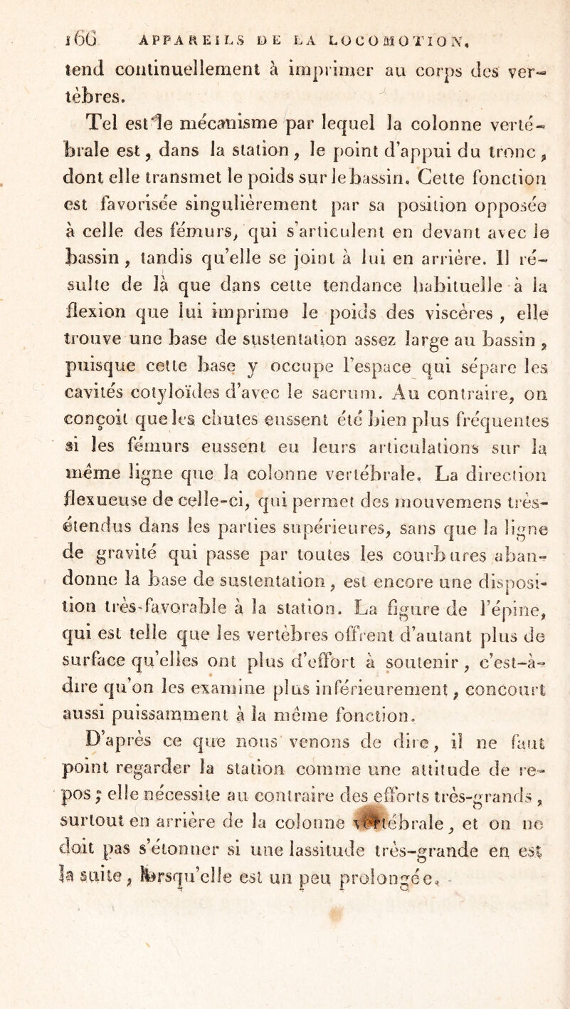 tend continuellement à imprimer au corps des ver- tèbres. Tel est de mécanisme par lequel la colonne verté- brale est 5 dans la station , le point d’appui du tronc , dont elle transmet le poids sur le bassin. Cette fonction est favorisée singulièrement par sa position opposée à celle des fémurs/qui s’articulent en devant avec le bassin, tandis qu’elle se joint à lui en arrière. 11 ré- sulte de là que dans cette tendance habituelle à la flexion que lui imprime le poids des viscères , elle trouve une base de sustentation assez large au bassin , puisque cette base y occupe l’espace qui sépare les cavités cotyloïdes d’avec le sacrum. Au contraire, on conçoit que les chutes eussent été bien plus fréquentes si les fémurs eussent eu leurs articulations sur la meme ligne que la colonne vertébrale, La direction flexueuse de celle-ci, qui permet des mouvemens très- étendus dans les parties supérieures, sans que la ligne de gravité qui passe par toutes les courbures aban- donne la hase de sustentation, est encore une disposi- tion très-favorable à la station. La figure de l’épine, qui est telle que les vertèbres offrent d’autant plus de surface qu’elles ont plus d’effort à soutenir, c’est-à- dire qu’on les examine plus inférieurement, concourt aussi puissamment à la même fonction. D’après ce que nous venons de dire, il ne faut point regarder la station comme une altitude de re- pos ; elle nécessite au contraire des efforts très-grands , surtout en arriéré de la colonne v^tébrale, et on ne doit pas s’étonner si une lassitude très-grande en es^ la suite, forsqu’clle est un peu prolongée, -