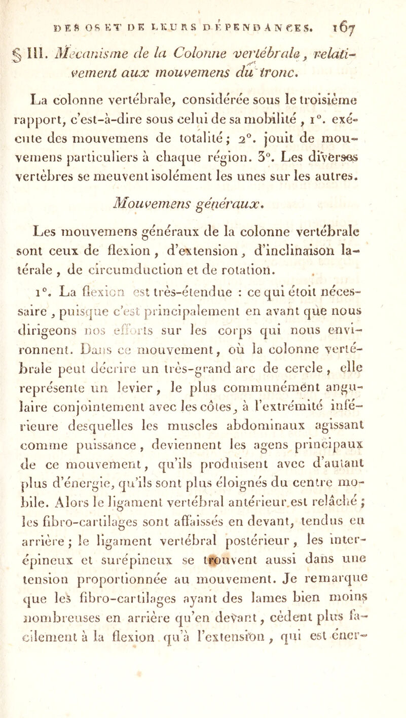 ^111. M^caîiisnie de la Colonne vertébrale, relatif veinent aux mouvemens du'tronc, La colonne vertébrale, considérée sous le troisième rapport, c’est-à-dire sous celui de sa mobilité , i®. exé- ✓ ente des mouvemens de totalité; 2’^. jouit de mou- vernens particuliers à chaque région. 5®. Les divèrsie^ vertèbres se meuvent isolément les unes sur les autres. Mouvemens généraux. Les mouvemens généraux de la colonne vertébrale sont ceux de flexion , d’extension, d’inclinaison la- térale , de circumduclion et de rotation. 1®. La fiexicri est très-étendue : ce qui étoit néces- saire , puisque c’est principalement en avant que nous dirigeons nos efforts sur les corps qui nous envi- ronnent. Dans ce mouvement, où la colonne verté- brale peut décrire un très-grand arc de cercle , elle représente un levier, le plus communément angu- laire conjointement avec les côtes, à l’extrémité infé- rieure desquelles les muscles abdominaux agissant comme puissance , deviennent les agens principaux de ce mouvement, qu’ils produisent avec d’aulaiil plus d’énergie, qu’ils sont plus éloignés du centre mo- bile. Alors le ligament vertébral anlérieui\esl relâché ; les fibro-cartilages sont affaissés en devant, tendus eu arrière ; le ligament vertébral postérieur , les inter- épineux et surépineux se trou vent aussi dans une tension proportionnée au mouvement. Je remarque que les fibro-cartilages ayant des lames bien moins siombreuses en arrière qu’en devant, cèdent plus fa- cilement à la flexion qu’à l’exiensitm, qui est éner-