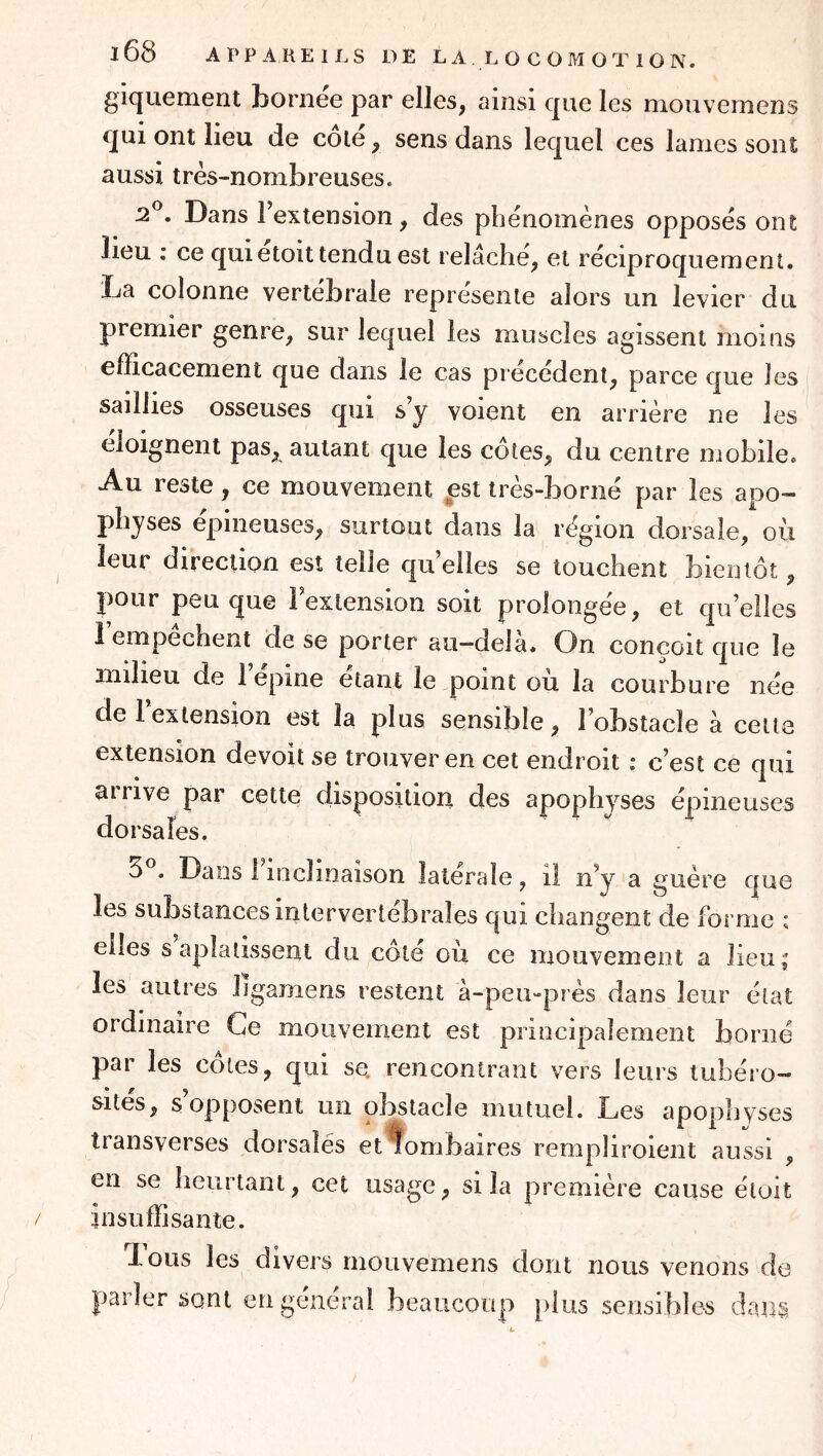giquement bornee par elles, ainsi que les mouveniens qui ont lieu de côté, sens dans lequel ces lames sont aussi très-nombreuses. 2^. Dans l’extension, des phénomènes opposés ont beu ; ce quietoit tendu est relâche, et réciproquement. Da colonne vertébrale représente alors un levier du premier genre, sur lequel les muscles agissent moins efficacement que dans le cas précédent, parce que les saillies osseuses qui s’y voient en arrière ne les eloignent pas, autant que les côtes, du centre mobile. Au reste, ce mouvement pst très-borné par les apo- physes épineuses, surtout dans la région dorsale, où leur direction est telle qu’elles se touchent bientôt, pour peu que l’extension soit prolongée, et qu’elles 1 empechent de se porter au—delà. On conçoit que le milieu de 1 epine étant le point ou la courbure née de 1 extension est la plus sensible, l’obstacle à cette extension devoit se trouver en cet endroit ; c’est ce qui arrive par cette disposition des apophyses épineuses dorsales. 5 . Dans 1 inclinaison latérale, il n’y a guère que les substances intervertébrales qui changent de forme : elles s aplatissent du côté où ce mouvement a lieu; les autres ligamens restent à-peu-près dans leur état ordinaire Ce mouvement est principalement borné par les côtes, qui se. rencontrant vers leurs lubéro- îrités, s’opposent un obstacle mutuel. Les apophyses transverses dorsales et lombaires rempliroient aussi , en se heurtant, cet usage, si la première cause étoit insuffisante. lous les divers rnouvemens dont nous venons de parler sont en général beaucoup plus sensibles dans i.