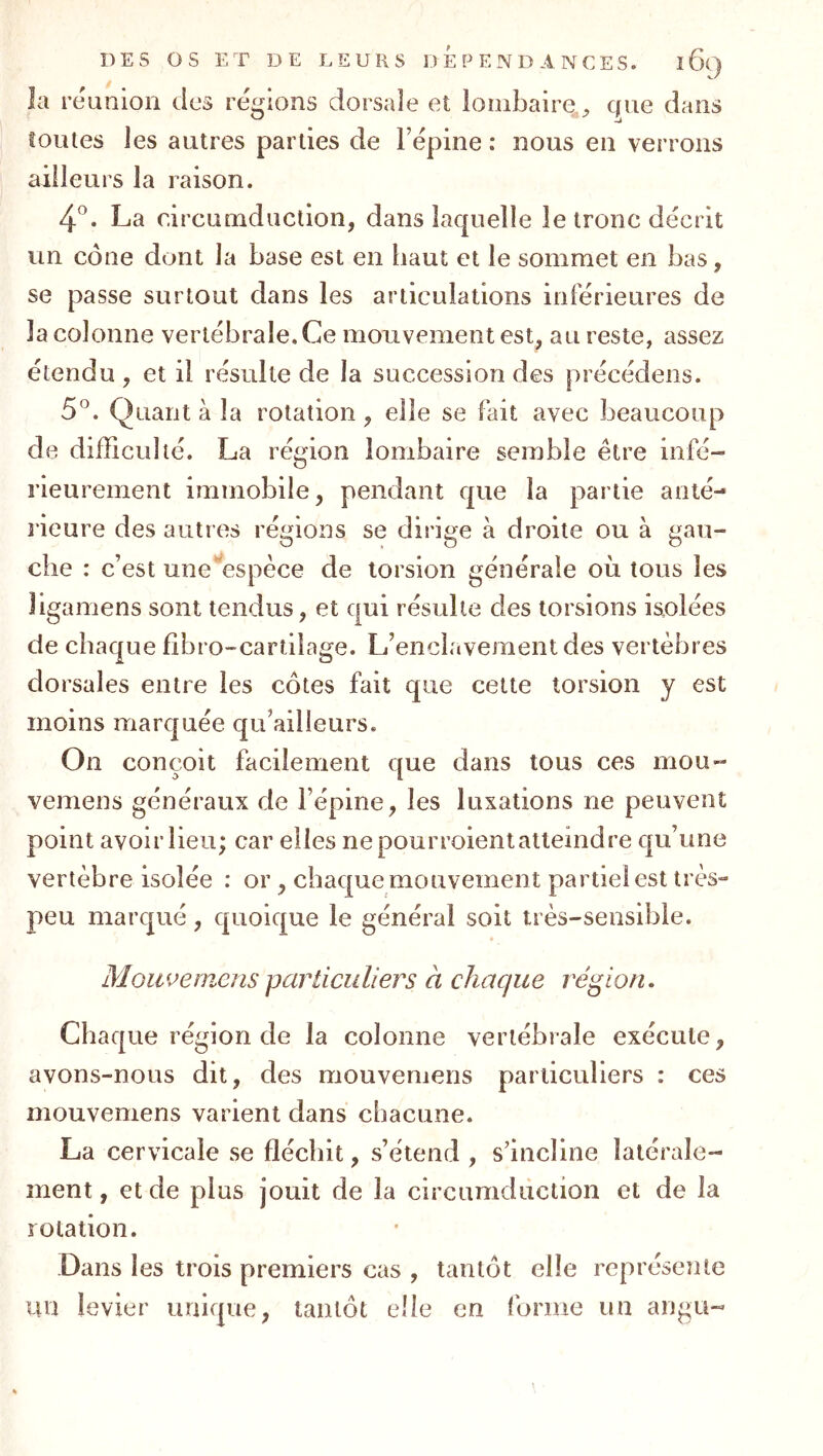 la réunion des régions dorsale et loinbaire^^ que dans îoiues les autres parties de l’épine : nous en verrons ailleurs la raison. 4^. La circumduction, dans laquelle le tronc décrit un cône dont la base est en haut et le sommet en bas, se passe surtout dans les articulations inférieures de la colonne vertébrale. Ce mouvement est, au reste, assez étendu , et il résulte de la succession des précédons. 5^. Quant à la rotation, elle se fait avec beaucoup de difficulté. La région lombaire semble être infé- rieurement immobile, pendant que la partie anté- rieure des autres régions se dirige à droite ou à gau- che : c’est une‘^espèce de torsion générale où tous les ligamens sont tendus, et qui résulte des torsions isolées de chaque fibro-cartilage. L’enclavement des vertèbres dorsales entre les côtes fait que cette torsion y est moins marquée qu’ailleurs. On conçoit facilement que dans tous ces mou- vemens généraux de l’épine, les luxations ne peuvent point avoir lieu; car elles ne pourroient atteindre qu’une vertèbre isolée : or , chaque mouvement partiel est très» peu marqué, quoique le général soit très-sensible. Mouvemens particuliers à chaque région. Chaque région de la colonne vertébrale exécute, avons-nous dit, des mouvemens particuliers : ces mouvemens varient dans chacune. La cervicale se fléchit, s’étend , sdncline latérale- ment, et de plus jouit de la circumduction et de la rotation. Dans les trois premiers cas , tantôt elle représente un levier unique, tantôt elle en forme un angu-