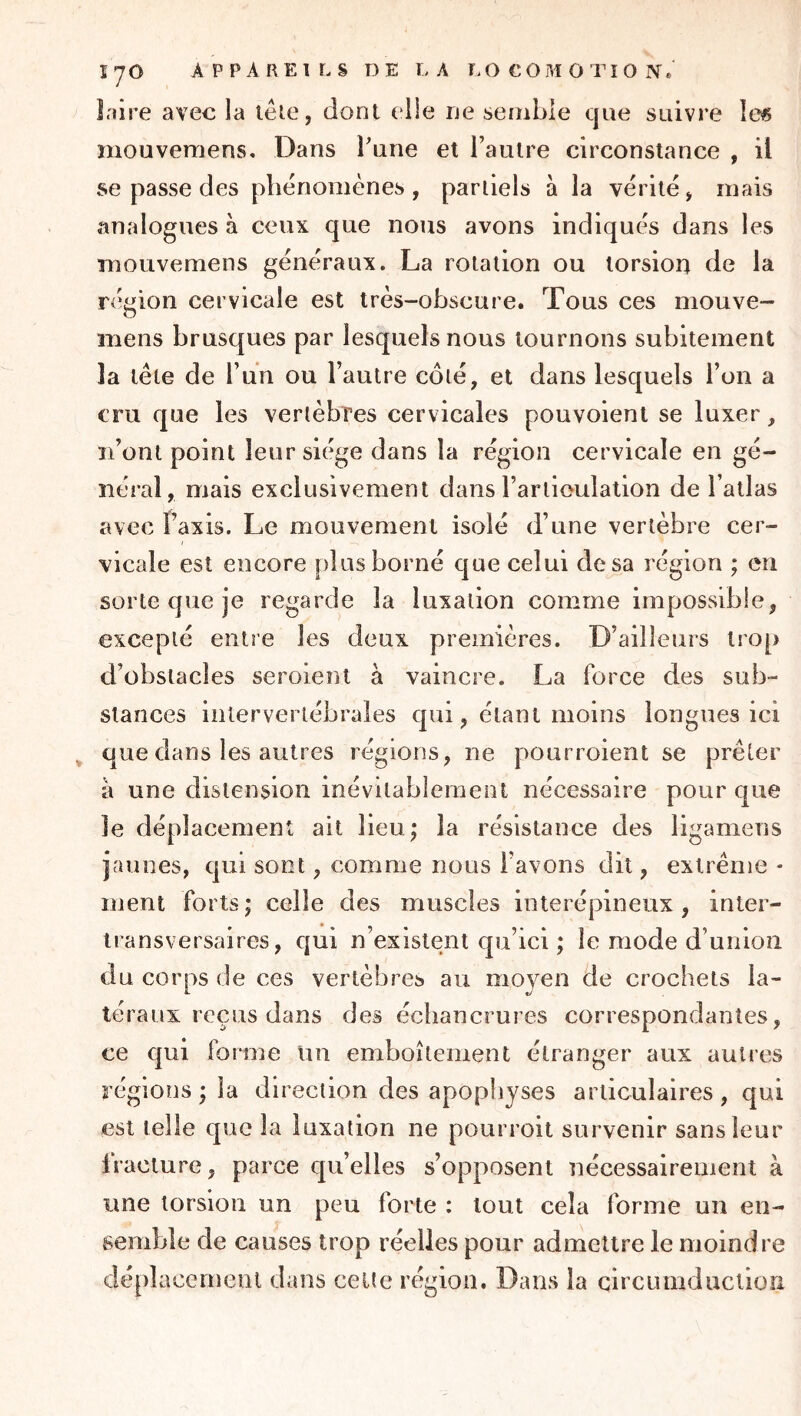 înire avec la têie, dont elle ne semble que suivre îe« mouvemens* Dans l'une et l’autre circonstance , il se passe des phénomènes , pariiels à la vérité > mais analogues à ceux que nous avons indiqués dans les mouvemens généraux. La rotation ou torsion de la ré‘gion cervicale est très-obscure. Tous ces mouve- mens brusques par lesquels nous tournons subitement la tète de l’un ou l’autre côté, et dans lesquels l’on a cru que les vertèbres cervicales pouvoient se luxer, ïi’ont point leur siège dans la région cervicale en gé- néral, mais exclusivement dans l’artieulation de l’allas avec Paxis. Le mouvement isolé d’une vertèbre cer- vicale est encore plus borné que celui de sa région ; en sorte que je regarde la luxation comme impossible, excepté entre les deux premières. D’ailleurs trop d’obstacles seroient à vaincre. La force des sub- stances intervertébrales qui, étant moins longues ici ^ que dans les autres régions, ne pourroient se prêter a une distension inévitablement nécessaire pour que le déplacement ait lieu,* la résistance des ligamens jaunes, qui sont, comme nous l’avons dit, extrême - ment forts; celle des muscles interépineux, inter- transversaires, qui n’existent qu’ici ; le mode d’union du corps de ces vertèbres au moyen de crochets la- téraux reçus dans des échancrures correspondantes, ce qui forme un emboîtement étranger aux autres régions ; la direction des apopiiyses articulaires, qui est telle que la luxation ne pourroit survenir sans leur Iracture, parce qu’elles s’opposent nécessairement à une torsion un peu forte : tout cela forme un en- semble de causes trop réelles pour admettre le moindre déplacement dans celte région. Dans la circumduclion