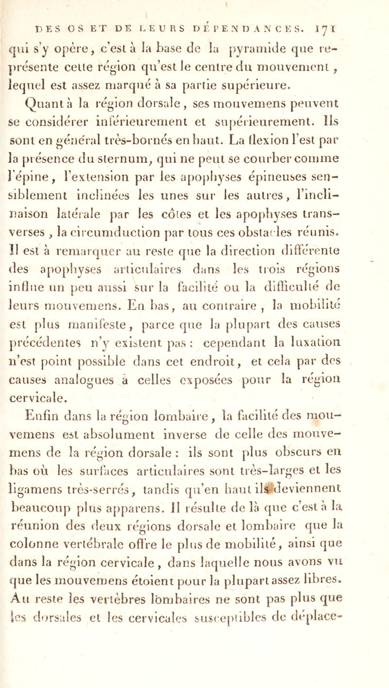 qui s’y opère, c’est à la base de la pyramide que re- présente celle région qu’est le centre du mouvement, lequel est assez marqué à sa partie supérieure. Quanta la région dorsale , ses mouvemens peuvent se considérer inférieurement et supérieurement, lis sont en général très-bornés en haut. La flexion l’est par la présence du sternum, qui ne peut se courber comme l’épine, l’extension par les apophyses épineuses sen- siblement inclinées les unes sur les autres, l’incli- naison latéiale par les côtes et les apophyses trans- verses , la circumduction par tous ces obstacles réunis. 11 est à remarquer au reste que la direction difïérente des apopliyses articulaires dans les trois régions indue un peu aussi sur la facilité ou la difficulté de leurs mouvemens. En bas, au contraire , la mobilité est plus manifeste, parce que la plupart des causes précédentes n’y existent pas : cependant la luxation n’est point possible dans cet endroit, et cela par des causes analogues à celles exposées pour la région cervicale. Enfin dans la région lombaire, la facilité des mou- vemens est absolument inverse de celle des mouve- mens de la région dorsale : ils sont plus obscurs en bas où les surfaces articulaires sont très-larges et les ligamens très-serrés, tandis qu’en haut ilsMeviennent beaucoup plus appareils, il résulte de là que c’est à la réunion des deux régions dorsale et lombaire que la colonne vertébrale offre le plus de mobilité, ainsi que dans la région cervicale , dans laquelle nous avons vri que les mouvemens étoient pour la plupart assez libres. Au reste les vertèbres lombaires ne sont pas plus que les dorsales et les cervicales susceptibles de déplacé^