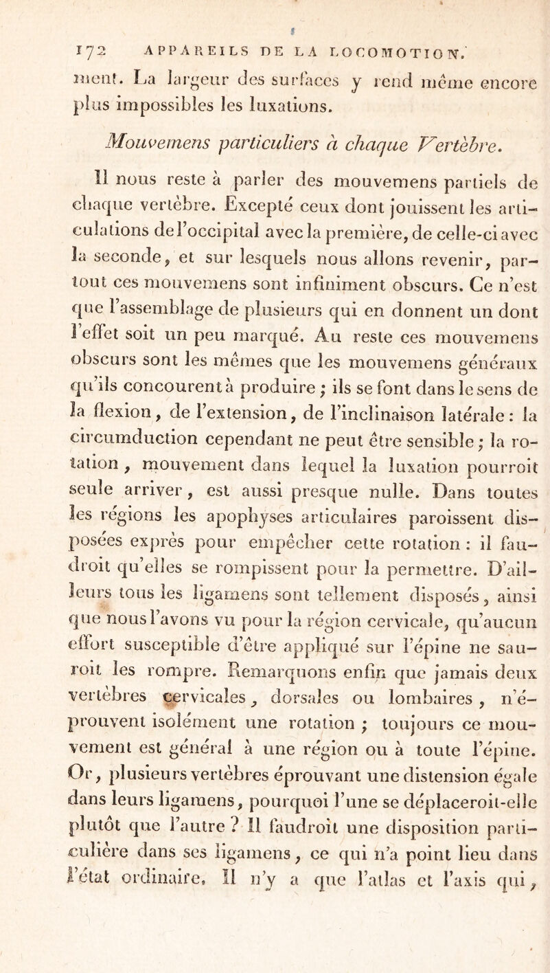 f 172 APPAREILS DE LA LOCOMOTION. îiiotif. La lar^Tur des surfaces y rend meme encore plus impossibles les luxations. Moitiéemens particuliers a chaque Vertèbre. 11 nous reste à parler des mouvemens partiels de cliacpie vertèbre. Excepté ceux dont jouissent les arti- culations de l’occipital avec la première, de celle-ci avec la seconde, et sur lesquels nous allons revenir, par- tout ces mouvemens sont infiniment obscurs. Ce n’est que l’assemblage de plusieurs qui en donnent un dont I efïet soit un peu marqué. Au reste ces mouvemens obscurs sont les mêmes que les mouvemens généraux qu’ils concourent à produire ; ils se font dans le sens de la flexion, de l’extension, de l’inclinaison latérale: la circiimduction cependant ne peut être sensible ,* la ro- tation , mouvement dans lequel la luxation poiirroit seule arriver, est aussi presque nulle. Dans toutes les régions les apophyses articulaires paroissent dis- posées exprès pour empêcher cette rotation ; il fau- droit qu’elles se rompissent pour la permettre. D’ail- leurs tous les ligamens sont tellement disposés, ainsi que nousl avons vu pour la région cervicale, qu’aucun effort susceptible d’être appliqué sur l’épine ne sau- roit les rompre. Remarquons enfin que jamais deux vertebres cervicales, dorsales ou lombaires , n’é- prouvent isolément une rotation ; toujours ce mou- vement est général à une région ou à toute l’épine. Or, plusieurs vertèbres éprouvant une distension égale dans leurs ligamens, pourquoi l’une se déplaceroit-elie plutôt que l’autre? il faudroil une disposition parti- culière dans ses ligamens, ce qui n’a point lieu dans