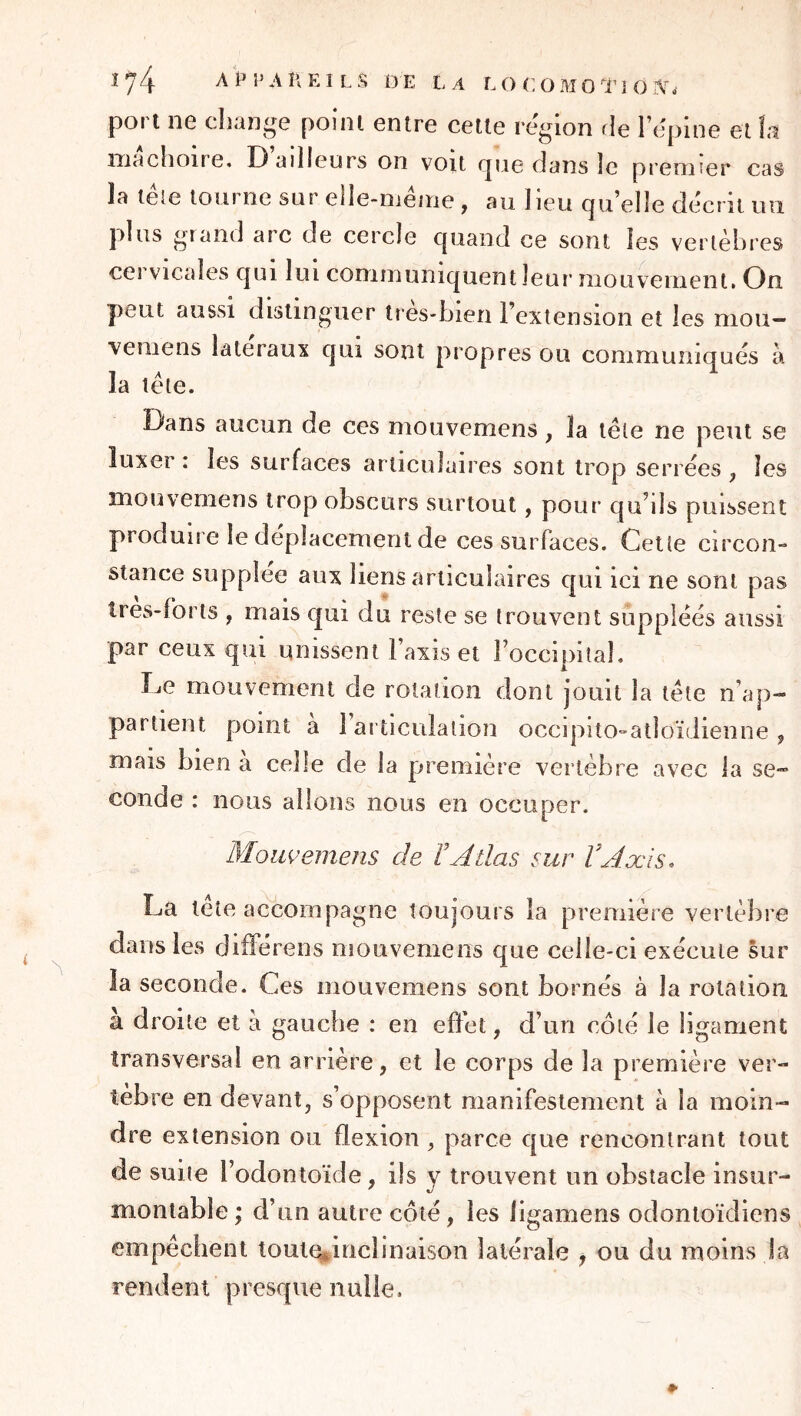 port ne change point entre cette région rie l’epine et 1:1 mâchoire. D ailleurs on voit rjue dans le premier cas la télé tourne sur elle-même , au lieu quelle décrit un plus grand arc de ceixle quand ce sont les vertèbres cervicales qui lui communiquent leur niouvenient. On peut aussi distinguer tres-hien l’extension et les mou- vemens latéraux qui sont propres ou communiqués à la tête. Dans aucun de ces mouvemens, la tête ne peut se luxer : les surfaces articulaires sont trop serrées , les mouvemens trop obscurs surtout, pour qu’ils puissent produire le déplacement de ces surfaces. Cette circon- stance suppléé aux liens articulaires qui ici ne sont pas tres-forts , mais qui du reste se trouvent suppléés aussi par ceux qui unissent l’axis et l’occipital. Le mouvement de rotation dont jouit la tête n’ap- partient point a l’articulation occipitO'-atloïJienne, mais bien a celle de la première vertèbre avec la se* coude : nous allons nous en occuper. Moiwemens de TAÛas sur VAxis, La teîe accompagne toujours la première vertèbre dans les différens mouvemens que celle-ci exécute sur la seconde. Ces mouvemens sont bornés à la rotation a droite et à gauche : en effet, d’un côté le ligament transversal en arrière, et le corps de la première ver- tèbre en devant, s’opposent manifestement à la moin- dre extension ou flexion , parce que rencontrant tout de suite l’odontoïde, ils y trouvent un obstacle insur- montable ; d’un autre côté, les iigamens odontoïdiens empêchent tout%inclinaison latérale , ou du moins la rendent presque nulle.