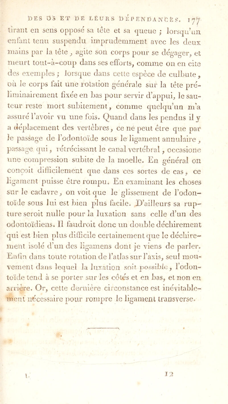 firant en sens opposé sa lêle et sa queue ; lorsqu’un enfant tenu suspendu imprudemment avec les deux Biams par la léle ^ agite son corps pour se dégager^ et meurt tout-à-conp dans ses efforts, comme on en cite des exemples ; lorsque dans cette espèce de culbute où le corps fait une rolaüon générale sur la tête pré- liminairement fixée en bas pour servir d’appui^ le sau- teur reste mort subitement, comme qiieîqiAm m’a assuré l’avoir vu une fois. Quand dans les pendus il j a déplacement des vertèbres, ce ne peut être que par le passage de i’odonioïde sous Je ligament annulaire, passage qui, rétrécissant le canal vertébral, occasione une compression subite de la moelle. En général on conçoit difficilement que dans ces sortes de cas, ce ligament puisse être rompu. En examinant les clioses sur le cadavre , on voit que le glissement de l’odon- toïde sous lui est bien plus facile. D’ailleurs sa rup- ture seroit nulle pour la luxation sans celle d’un des odontoïdiens. ïl faudroit donc un double déchirement qui est bien plus difficile certainement que le décliire- inent isolé d’un des ligamens dont je viens de parler. Enfin dans toute rotation de l’allai? sur l’axis, seul mou- vement dans lequel la luxation soit p^ossibit;, l’odon- toïde tend à se porter sur les cotés et en bas, et non en arrière. Or, cette dernière circonstance est inévitable- ment nécessaire pour rompre le ligament iransverse.