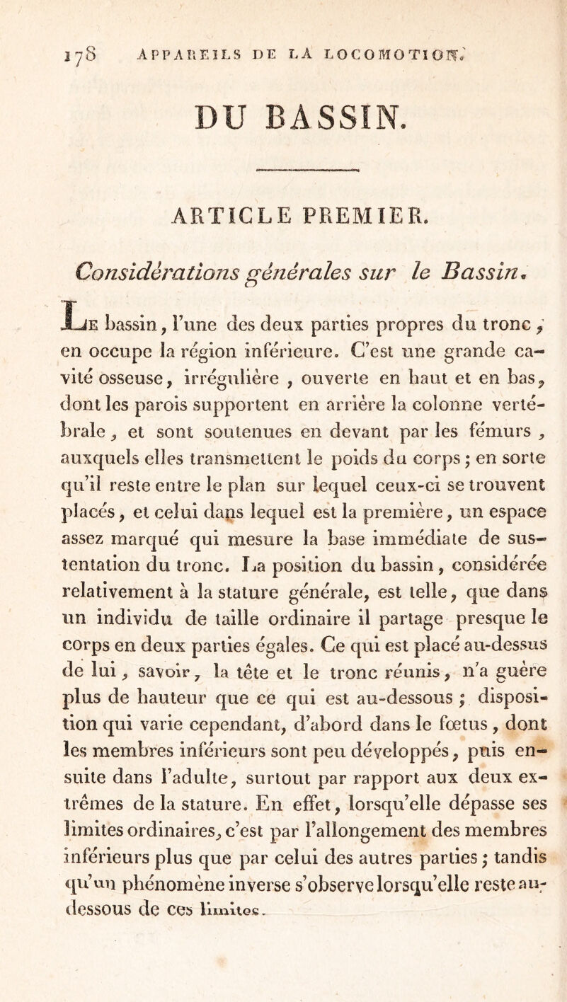 DU BASSIN. ARTICLE PREMIER. Considérations générales sur le Bassin^ Xje bassin, Fune des deux parties propres du tronc y en occupe la région inférieure. C’est une grande ca- vité osseuse, irrégulière , ouverte en haut et en bas^ dont les parois supportent en arrière la colonne verté- brale , et sont soutenues en devant par les fémurs ^ auxc[uels elles transmettent le poids du corps ; en sorte qu’il reste entre le plan sur lequel ceux-ci se trouvent placés, et celui daps lequel est la première, un espace assez marc|ué qui mesure la base immédiate de sus- tentation du tronc. Ija position du bassin, considérée relativement à la stature générale, est telle, que dans un individu de taille ordinaire il partage presque le corps en deux parties égales. Ce qui est placé au-dessus de lui, savoir, la tête et le tronc réunis, n’a guère plus de hauteur que ce qui est au-dessous ; disposi- tion qui varie cependant, d’abord dans le fœtus , dont les membres inférieurs sont peu développés, puis en- suite dans l’adulte, surtout par rapport aux deux ex- trêmes delà stature. En effet, lorsqu’elle dépasse ses limites ordinaires, c’est par l’allongement des membres inférieurs plus que par celui des autres parties ; tandis qu’un phénomène inverse s’observe lorsqu’elle reste au- dessous de ces hmitGC,