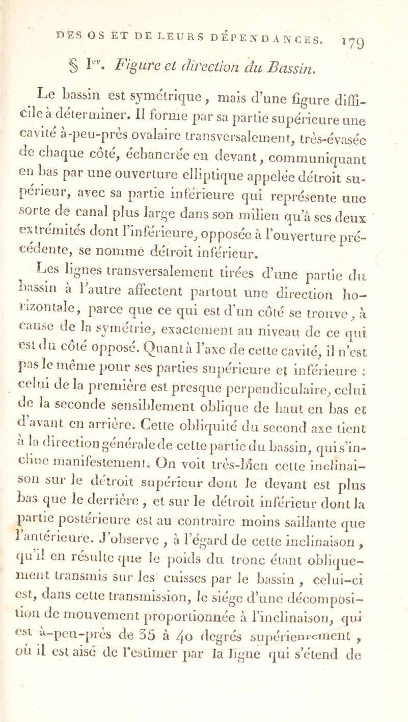 § 1“'. Figure cl direction du Bassin. ^ Le bassin est symétrique , mais d’une figure diffi- cile à déterminer. 11 forme par sa partie supérieure une cavité à-peu-près ovalaire transversalement, très-évasée de chaque côté, échancrée en devant, communiquant en bas par une ouverture elliptique appelée détroit su- péiieur, avec sa partie intérieure qui représente une sorte de canal plus large dans son milieu qu a ses deux ex tremite's dont l’inferieure^ opposée à l’ouverture pré- cédente, se nommé détroit inférieur. Les lignes transversalement tirées d’une partie du Iiassin à Tautre affectent partout une direction ho- rizontale, parce que ce qui est d’un coté se trouve, h cauftc de la symétrie, exactement au niveau de ce qui est du coté opposé. Quanta l’axe de cette cavité, il n’est pas le meme pour ses parties supérieure et inférieure : celui de la première est presque perpendiculaire, celui de la seconde sensiblement oblique de haut en bas et d’avant en arriére. Cette obliquité du second axe tient a la direction générale de celte partie du bassin, qui s’in- cline manifestement. On voit irés-bien cette inclinai- son sur le détroit supérietir dont le devant est plus bas que le derrière , et sur le détroit inférieur dont la partie postérieure est au contraire moins saillante nue ■j ? ^ • T5 ^ anterieure. J observe , à l’égard de cette inclinaison , qu il en resuite que le poids du tronc étant oblique- ment transmis sur les’ cuisses par le bassin , celui-ci est, dans celte transmission, le siège d’une décomposi- tion de mouvement proportionnée à l’inclinaison, qui esi a-peu-pres de 35 à /^o degrés supérie»*<^nient ^ ou il est aisé de Pesiimer par la ligne qui s’étend de