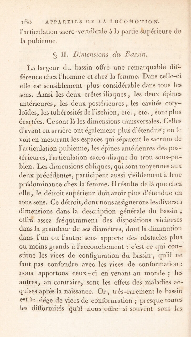 Fariicuîadon sacro-Ycrtcbralc à la partie supérieure de la pubienne» § 11. Dimensions du Bassin. La largeur du bassin offre une remarquable diff férence chez Fliomme et chez îa femme. Dans celle-ci elle est sensiblement plus considérable dans tous les sens. Ainsi les deux crêtes iliaques, les deux épines antérieures, les deux postérieures, les cavités coty- loïdes, les tubérosités de Fischion, etc., etc. ^ sont plus écartées. Ce sont là les dimensions transversales. Celles d’avant en arrière ont également plus d’étendue ; on le voit en mesurant les espaces qui séparent le sacrum de l’articulation pubienne^ les épines antérieures des pos- térieures, l’articulation sacro-iliaque du trou sous-pu- bien. Les dimensions obliques, qui sont moyennes aux deux précédentes, participent aussi visiblement à leur prédominance chez la femme. Il résulte de là que chez elle, le détroit supérieur doit avoir plus d’étendue en tous sens. Ce détroit, dont nous assignerons les diverses dimensions dans îa description générale du bassin , offre assez fréquemment des dispositions vicieuses dans la grandeur de ses diamètres, dont îa diminution dans Fun ou Fautr.e sens apporte des obstacles plus ou moins grands à l’accouchement : c’est ce qui con- stitue les vices de configuration du bassin, qu’il ne faut pas confondre avec les vices de conformation : nous apportons ceux-ci en venant au monde ; les autres, au contraire, sont les effets des maladies ac- quises après îa naissance. Or, très-rarement le bassin est It eiége de vices de conformation ; presque toutes les difformités qu'il nous uffru si souvent sont les