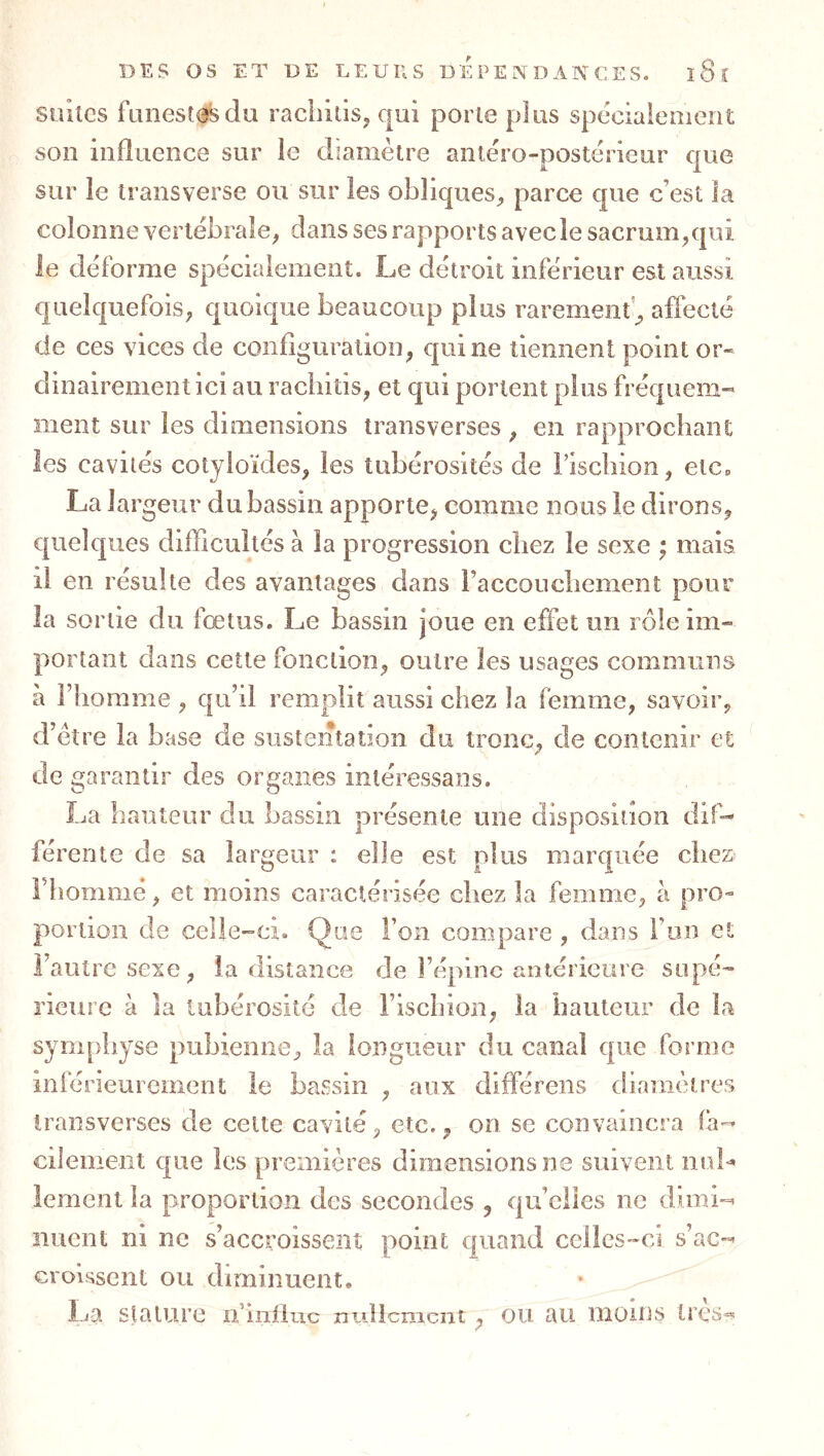 suites funestes du racliitisj qui porte plus spécialement son influence sur le diamètre antéro-postérieur que sur le transverse ou sur les obliques^, parce que c’est la colonne vertébrale, dans ses rapports avec le sacrum,qui le déforme spécialement. Le détroit inférieur est aussi quelquefois, quoique beaucoup plus raremenf, affecté de ces vices de configuration, qui ne tiennent point or- dinairement ici au raebitis, et qui portent plus fréquem- ment sur les dimensions transverses , en rapprochant les cavités cotyloïdes, les tubérosités de i’isebion, etc» La largeur du bassin apporte, comme nous le dirons, quelques difficultés à la progression chez le sexe ; mais il en résulte des avantages dans raccouchement pour la sortie du fœtus. Le bassin joue en effet un rôle im- portant dans cette fonction, outre les usages communs à riiomme , qu’il remplit aussi chez la femme, savoir, d’èîre la base de sustentation du tronc, de contenir et de garantir des organes intéressans. La hauteur du bassin présente une disposition dif- férente de sa largeur : elle est plus marquée chez Fbomnié, et moins caractérisée chez la femme, à pro- portion de celle-ci. Que l’on compare , dans l’on et l’autre sexe, la distance de l’épine antérieure supé- rieure à la tubérosité de i’isebion, la hauteur de la symphyse pubienne, la longueur du canal que forme inférieurement le bassin , aux différens diamètres Iransverses de celte cavité, etc., on se convaincra fa- cilement que les premières dimensions ne suivent nuL lement la proportion des secondes , qu’elles ne dimi-^ nuent ni ne s’accroissent point quand celles-ci s’ac- croissent ou diminuent. lia stature n iiilluc nullement, ou au uîoms lres=*