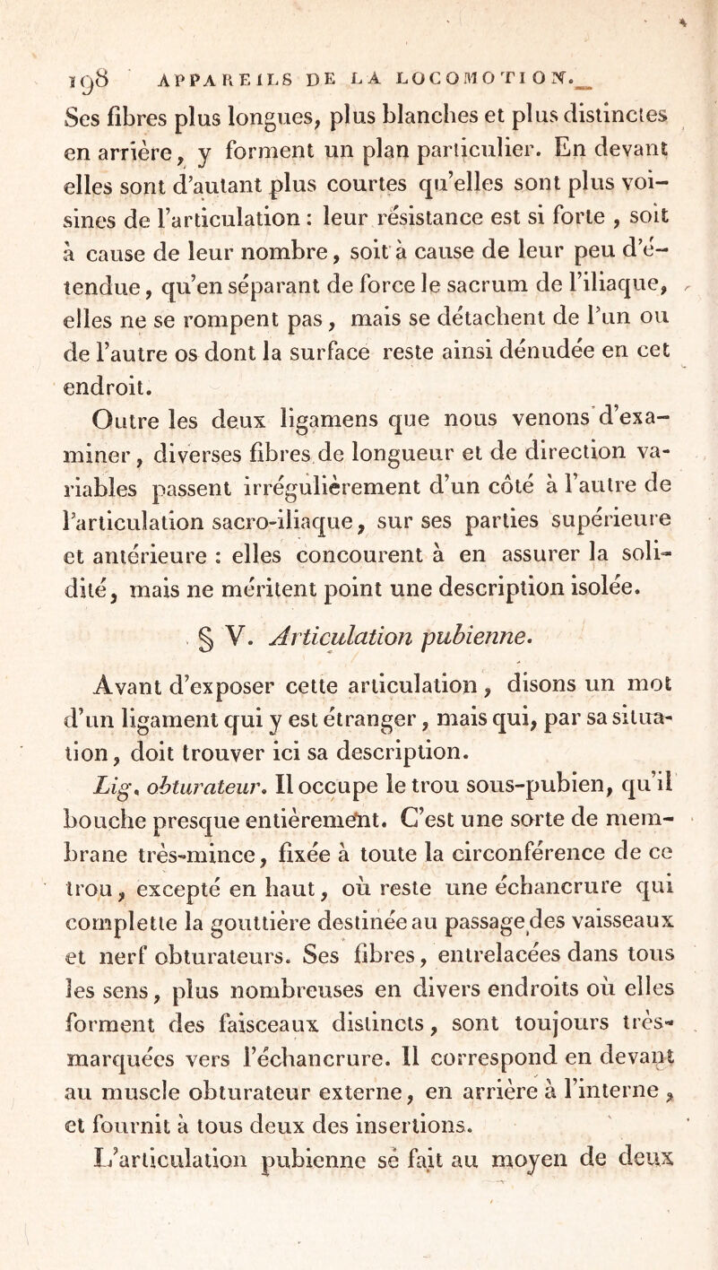 ïq8 appareils de la LOG OMO TI O INr._ Ses fibres plus longues, plus blanches et plus distincles en arrière, y forment un plan particulier. En devant elles sont d’autant plus courtes quelles sont plus voi- sines de l’ardculation : leur résistance est si forte , soit a cause de leur nombre, soit à cause de leur peu d’é- tendue , qu’en séparant de force le sacrum de l’iliaque, elles ne se rompent pas, mais se détachent de l’un ou de l’autre os dont la surface reste ainsi dénudée en cet endroit. Outre les deux ligamens que nous venons’d’exa- miner, diverses fibres de longueur et de direction va- riables passent irrégulièrement d’un côté à l’autre de l’articulation sacro-iliaque, sur ses parties supérieure et antérieure : elles concourent à en assurer la soli- dité, mais ne méritent point une description isolée. . § V. Articulation pubienne. Avant d’exposer cette articulation , disons un mot d’un ligament qui y est étranger, mais qui, par sa situa- tion, doit trouver ici sa description. Lig^ obturateur. Il occupe le trou sous-pubien, quil bouche presque entièremefnt. C’est une sorte de mem- brane très-mince, fixée à toute la circonférence de ce trou, excepté en haut, où reste une échancrure qui complette la gouttière destinée au passage des vaisseaux et nerf obturateurs. Ses fibres, entrelacées dans tous les sens, plus nombreuses en divers endroits où elles forment des faisceaux distincts, sont toujours très- marquées vers l’échancrure. 11 correspond en devant au muscle obturateur externe, en arrière à l’interne , et fournit à tous deux des insertions. L’articulation pubienne sè fait au moyen de deux