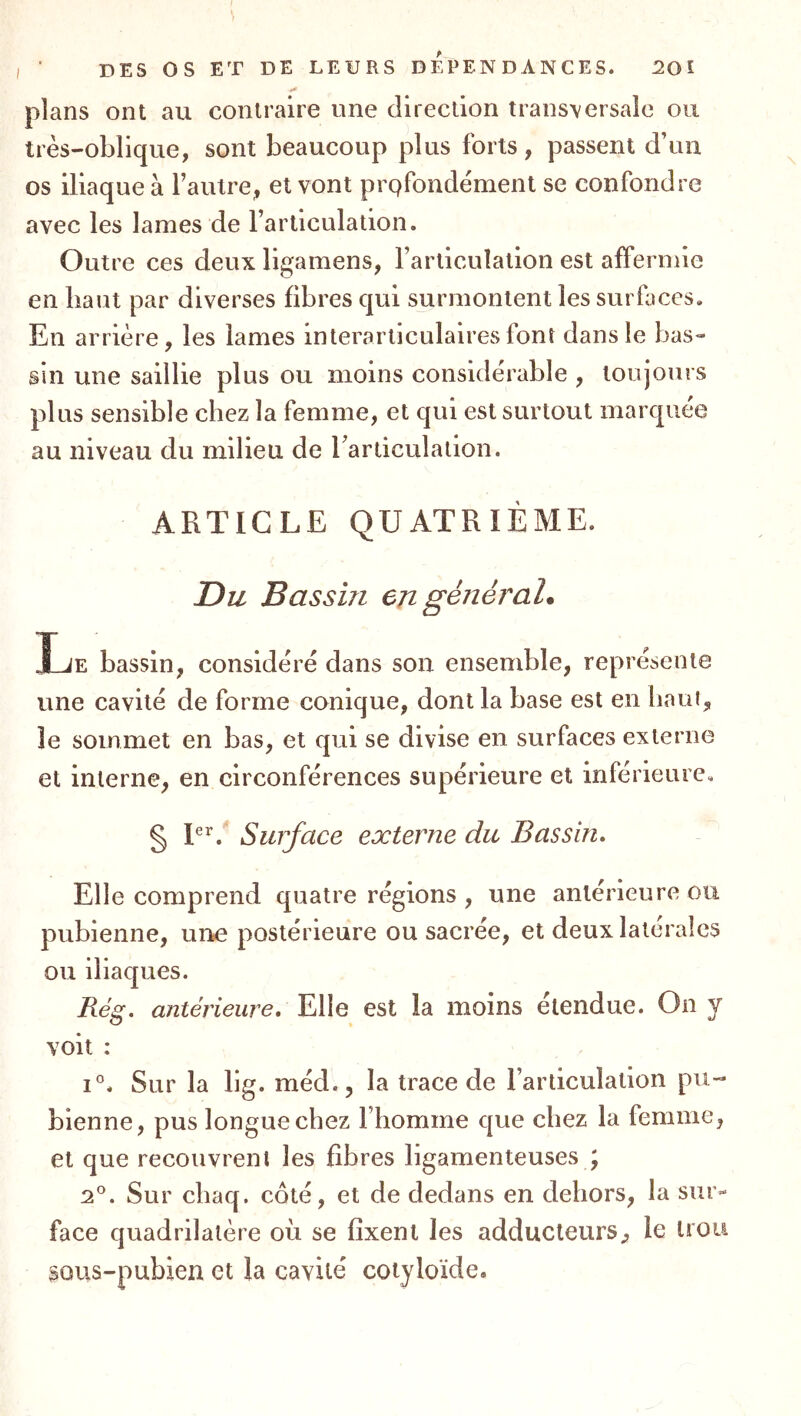 plans ont au contraire une direction transversale ou très-oblique, sont beaucoup plus forts, passent d’un os iliaque à Taulre, et vont prQfondèment se confondre avec les lames de l’articulation. Outre ces deux ligamens, l’articulation est affermie en liant par diverses fibres qui surmontent les surfaces. En arrière, les lames interarticulalresfont dans le bas- sin une saillie plus ou moins considérable , toujours plus sensible chez la femme, et qui est surtout marquée au niveau du milieu de rarticulation. ARTICLE QUATRIÈME. Du Bassin en général* Le bassin, considère dans son ensemble, représente une cavité de forme conique, dont la base est en haui, le sommet en bas, et qui se divise en surfaces externe et interne, en circonférences supérieure et inférieure. § Surface externe du Bassin, Elle comprend quatre régions , une antérieure ou pubienne, une postérieure ou sacrée, et deux latérales ou iliaques. Rég. antérieure. Elle est la moins etendue. On y voit : 1°. Sur la lig. méd., la trace de l’articulation pu- bienne, pus longue chez Fliomme que chez la femme, et que recouvrent les fibres ligamenteuses ; 2®. Sur cliaq. coté, et de dedans en dehors, la sur- face quadrilatère où se fixent les adducteurs, le trou sous-pubien et la cavité cotyloïde.