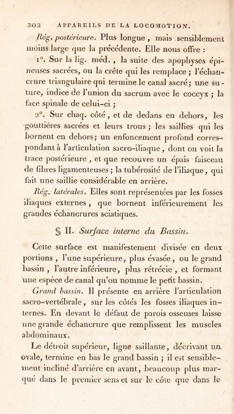 Rég, postérieure. Plus longue , mais «serisiblemenl moins large que la préce'denie. Elle nous olFre : Sur la lig. méd. , la suite des apophyses épi- neuses sacrées, ou la crête qui les remplace ; Téclian- crure triangulaire qui termine le canal sacré; une su- ture, indice de l’union du sacrum avec le coccyx ; la face spinale de celui-ci ; 2'’. Sur chaq. coté, et de dedans en dehors, les gouttières sacrées et leurs trous ; les saillies qui les bornent en dehors; un enfoncement profond corres-« pondant à l’articulation sacro-iliaque, dont on voit la trace postérieure , et que recouvre un épais faisceau de fibres ligamenteuses ; la tubérosité de riliaque, qui fait une saillie considérable en arrière. Rég, latérales. Elles sont représentées par les fosses iliaques externes , que bornent inférieurement les grandes échancrures sciatiques. § II. Surjace interne du Bassin, Cette surface est manifestement divisée en deux portions , Fune supérieure, plus évasée, ou le grand bassin , l’autre inférieure, plus rétrécie , et formant une espèce de canal qu’on nomme le petit bassin. Grand bassin. Il présente en arrière l’articulation sacro-vertébrale, sur les cotés les fosses iliaques in- ternes. En devant le défaut de parois osseuses laisse une grande échancrure que remplissent les muscles abdominaux. Le détroit supérieur, ligne saillante, décrivant un> ovale, termine en bas le grand bassin ; il est sensible- ment incliné d’arrière en avant, beaucoup plus mar- qué dans le premier sens et sur le côte que dans le