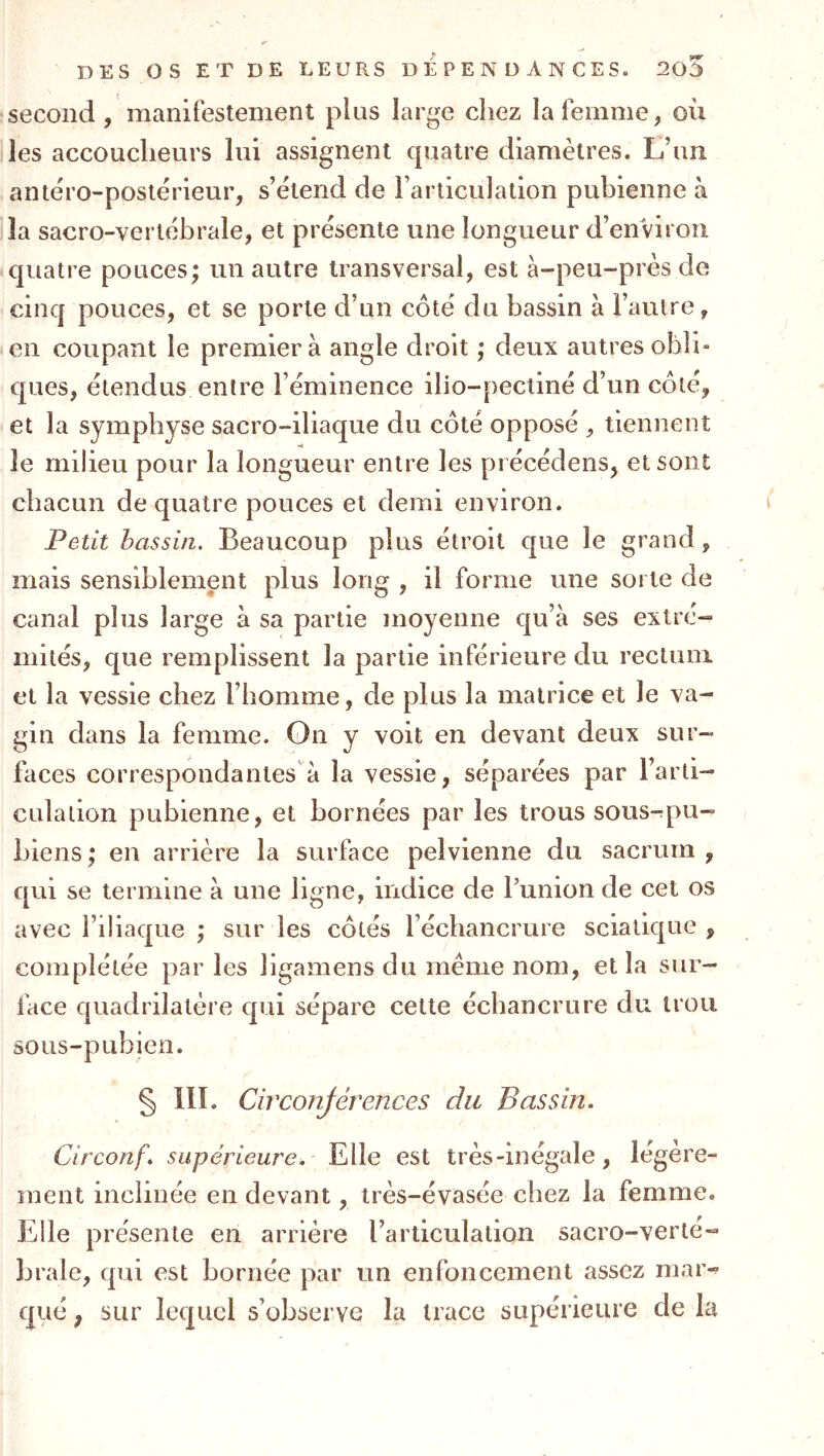 second, manifestement plus large chez la femme, où les accoucheurs lui assignent quatre diamètres. L’un antéro-postérieur, s’étend de l’articulation pubienne à la sacro-vertébrale, et présente une longueur d’environ quatre pouces; un autre transversal, est à-peu-près de cinq pouces, et se porte d’un côté du bassin à l’autre, en coupant le premier à angle droit ; deux autres obli- ques, étendus entre l’éminence ilio-pectiné d’un côté, et la symphyse sacro-iliaque du côté opposé , tiennent le milieu pour la longueur entre les pi écédens, et sont chacun de quatre pouces et demi environ. Petit bassin. Beaucoup plus étroit que le grand, mais sensiblement plus long , il forme une sorte de canal plus large à sa partie moyenne qu’à ses extré- mités, que remplissent la partie inférieure du rectum et la vessie chez l’homme, de plus la matrice et le va- gin dans la femme. Gn y voit en devant deux sur- faces correspondantes à la vessie, séparées par l’arti- culation pubienne, et bornées par les trous sous-pu- hiens ; en arrière la surface pelvienne du sacrum , qui se termine à une ligne, indice de l’union de cet os avec l’iliaque ; sur les côtés l’échancrure sciatique , complétée par les ligamens du même nom, et la sur- face quadrilatère qui sépare cette échancrure du trou sous-pubien. § III. Circonjérences du Bassin. Circonf. supérieure. Elle est très-inégale, légère- ment inclinée en devant, très-évasée chez la femme. Elle présente en arriére l’articulation sacro-verle- hrale, qui est bornée par un enfoncement assez mar- qué ; sur lequel s’observe la trace supérieure de la