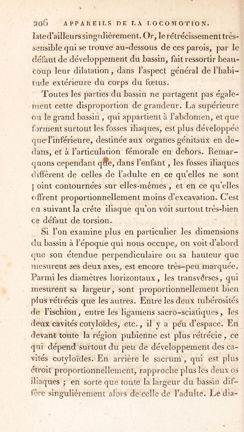 laled’ailleurssingulièremeol. Or, lerélrécissemenltrès« sensible qui se trouve au-dessous de ces parois, par le défaut de développement du bassin, fait ressortir beau- coup leur dilatation, dans l’aspect général de l’habi- tude extérieure du corps du fœtus. Toutes les parties du bassin ne partagent pas égaler nient cette disproportion de grandeur. La supérieure on. le grand bassin , qui appartient à l’abdomen, et que ferment surtout les fosses iliaques, est plus développée que l’inférieure, destinée aux organes génitaux en de- dans, et à l’articulation fémorale en dehors. Remar- quons cependant qlîe, dans l’enfant, les fosses iliaques diffèrent de celles de l’adulte en ce quelles ne sont I oint contournées sur elles-mêmes , et en ce qu’elles offrent proportionnellement moins d’excavation. C’est Cil suivant la crête iliaque qu’on voit surtout très-bien ce défaut de torsion. Si l’on examine plus en particulier les dimensions du bassin à l’époque qui nous occupe, on voit d’abord que son étendue perpendiculaire ou sa hauteur que mesurent ses deux axes, est encore très-peu marquée. Parmi les diamètres horizontaux, les transvêrses, qui mesurent vSa largeur, sont proportionnellement bien plus rétrécis que les autres. Entre les deux tubérosités de l’ischion, entre les ligamens sacro-scialiques, les deux cavités cotyloïdes, etc., il y a peu d’espace. En devant toute la région pubienne est plus rétrécie , ce qui dépend surtout du peu de développement des ca- vités cotyloïdes. En arrière le sacrum , qui est plus étroit'proportionnellement, rapproche plus les deux os ibaques ; en sorte que toute la largeur du bassin dif- fère singulièrement alors de celle de l’adulte. Le di.a-