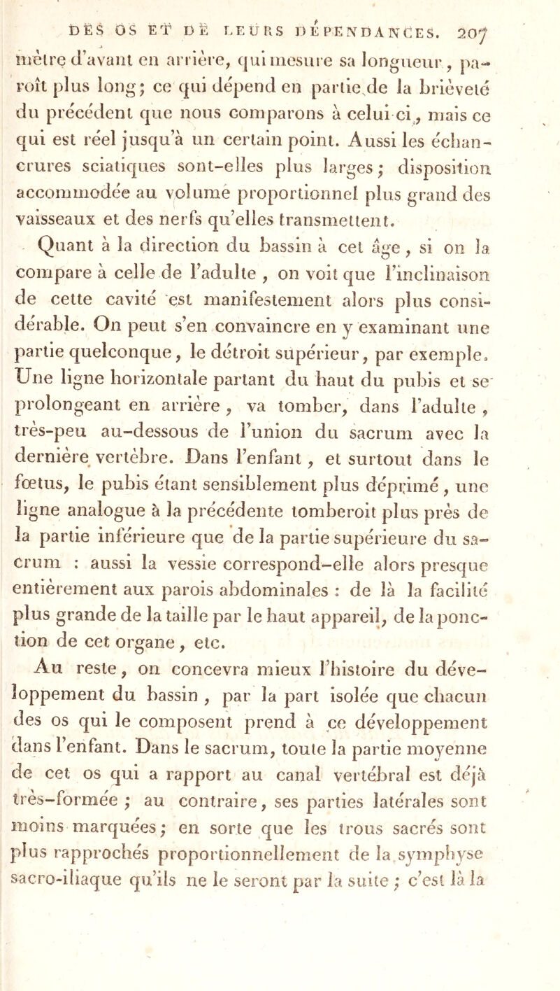 i3ËS ÔS ET DË LEURS D E P E N D A N E S. 20^ nièlre d’avant en arrière, qui mesure sa longueur, pa- roît plus long; ce qui dépend en partie de la brièveté du précédent que nous comparons à celui ci., mais ce qui est réel jusqu a un certain point. Aussi les échan- crures sciatiques sont-elles plus larges; disposition accommodée au volume proportionnel plus grand des vaisseaux et des nerfs qu’elles transmettent. Quant à la direction du bassin à cet âge, si on la. compare à celle de l’adulte , on voit que rinclinaisoîi de cette cavité est manifestement alors plus consi- dérable. On peut s’en convaincre en y examinant une partie quelconque, le détroit supérieur, par exemple. Une ligne horizontale partant du haut du pubis et se* prolongeant en arrière , va tomber, dans l’adulte , très-peu au-dessous de l’union du sacrum avec la dernière vertèbre. Dans l’enfant, et surtout dans le fœtus, le pubis étant sensiblement plus déprimé , une ligne analogue à la précédente tomberoit plus près de la partie inférieure que de la partie supérieure du sa- crum : aussi la vessie correspond-elle alors presque entièrement aux parois abdominales : de là la facilité plus grande de la taille par le haut appareil, de la ponc- tion de cet organe, etc. Au reste, on concevra mieux l’iiisloire du déve- loppement du bassin , par la part isolée que chacun des os qui le composent prend à ce développement dans l’enfant. Dans le sacrum, toute la partie moyenne de cet os qui a rapport au canal vertébral est déjà très-formée ; au contraire, ses parties latérales sont moins marquées ; en sorte que les trous sacrés sont plus rapprochés proportionnellement de la symphyse sacro-iliaque qu’ils ne le seront par la suite ; c’est là la