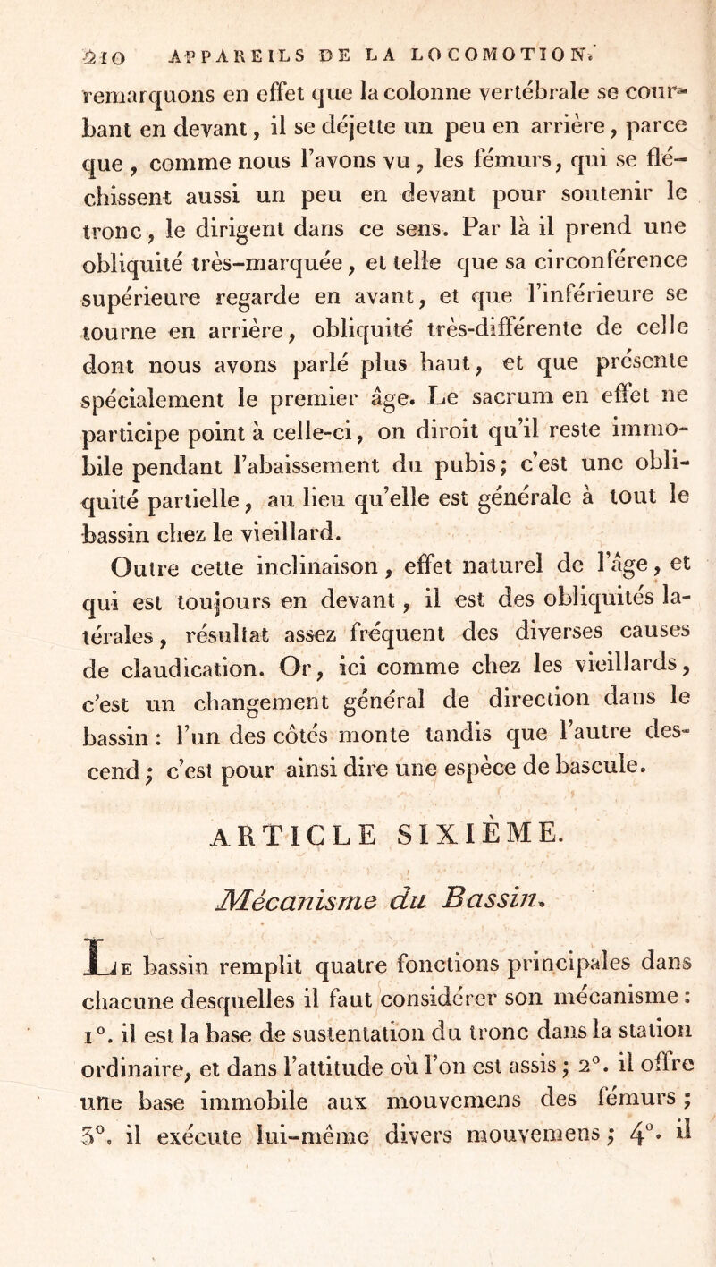 remarquons en effet que la colonne vertébrale se cour^ bant en devant, il se déjette un peu en arrière, parce que , comme nous l’avons vu , les fémurs, qui se flé- chissent aussi un peu en devant pour soutenir le tronc, le dirigent dans ce sens. Par là il prend une obliquité très-marquée, et telle que sa circonférence supérieure regarde en avant, et que l’inférieure se tourne en arrière, obliquité très-différente de celle dont nous avons parlé plus haut, et que présente spécialement le premier âge. Le sacrum en effet ne participe point à celle-ci, on diroit qu’il reste immo- bile pendant l’abaissement du pubis ; c’est une obli- quité partielle, au Heu qu’elle est générale à tout le bassin chez le vieillard. Outre cette inclinaison, effet naturel de l’âge, et qui est toujours en devant, il est des obliquités la- térales , résultat assez fréquent des diverses causes de claudication. Or, ici comme chez les vieillards, c’est un changement général de direction dans le bassin : l’un des côtés monte tandis que l’autre des- cend ; c’est pour ainsi dire une espèce de bascule. article sixième. I JVLécanisme du Bassin^ T JF. bassin remplit quatre fonctions principales dans chacune desquelles il faut considérer son mécanisme : I®. il est la base de sustentation du tronc dans la station ordinaire, et dans l’attitude où l’on est assis \ 2®. il offre une base immobile aux mouvemens des iémurs ; 5®, il exécute lui-mème divers mouvemens ; 4^*