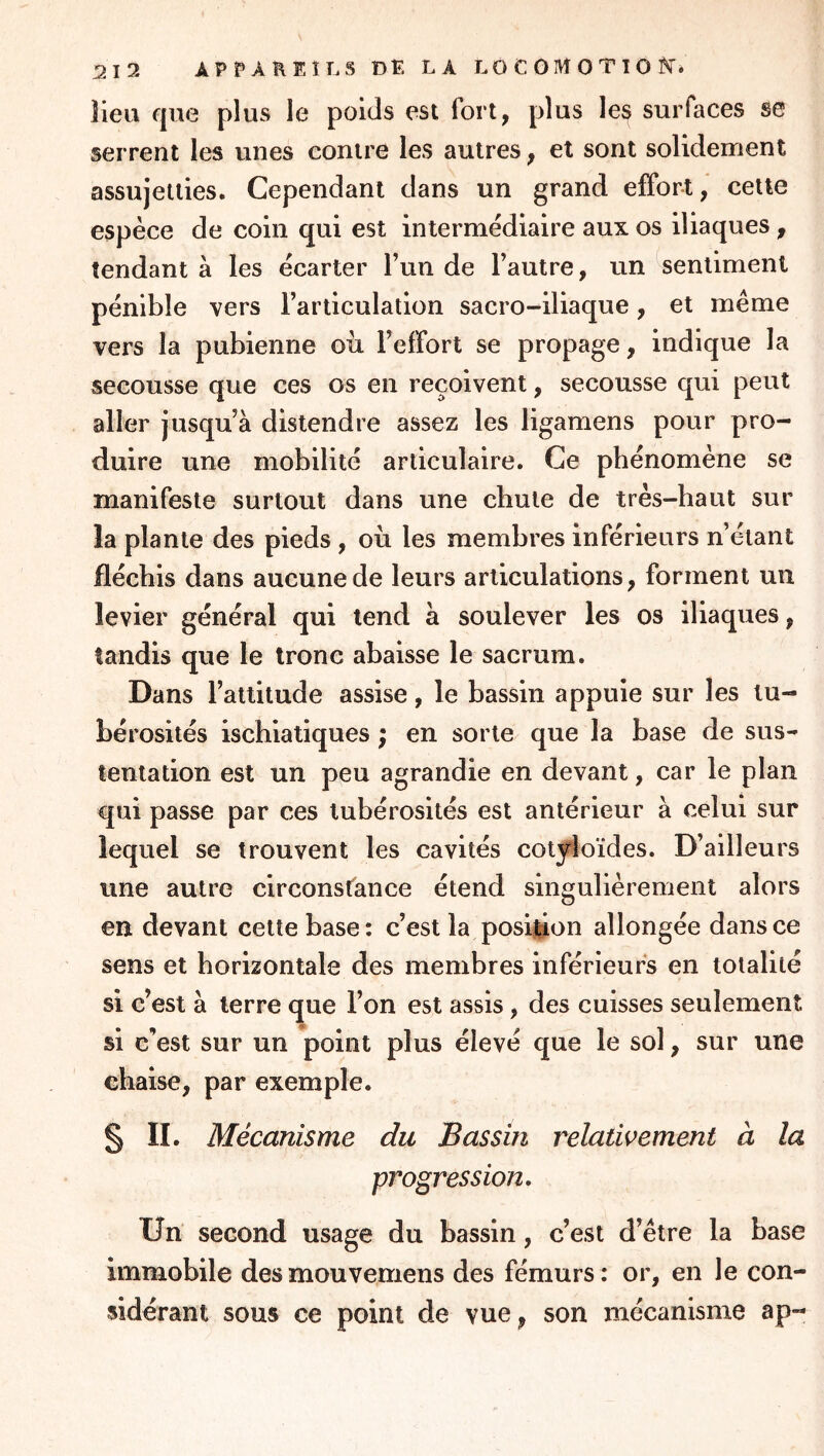 lieu que plus le poids est fort, plus les surfaces se serrent les unes contre les autres, et sont solidement assujetties. Cependant dans un grand effort, cette espèce de coin qui est intermédiaire aux os iliaques, tendant à les écarter l’un de l’autre, un sentiment pénible vers l’articulation sacro-iliaque, et même vers la pubienne oii l’effort se propage, indique la secousse que ces os en reçoivent, secousse qui peut aller jusqu’à distendre assez les ligamens pour pro- duire une mobilité articulaire. Ce phénomène se manifeste surtout dans une chute de très-haut sur la plante des pieds , où les membres inférieurs n’étant fléchis dans aucune de leurs articulations, forment un levier général qui tend à soulever les os iliaques, tandis que le tronc abaisse le sacrum. Dans l’attitude assise, le bassin appuie sur les tu- bérosités ischiatiques ; en sorte que la base de sus- tentation est un peu agrandie en devant, car le plan qui passe par ces tubérosités est antérieur à celui sur lequel se trouvent les cavités cotj^oïdes. D’ailleurs vine autre circonsfance étend singulièrement alors en devant cette base: c’est la position allongée dans ce sens et horizontale des membres inférieurs en totalité si c’est à terre que l’on est assis, des cuisses seulement si c’est sur un point plus élevé que le sol, sur une chaise, par exemple. S II. Mécanisme du Bassin relativement à la progression. Un second usage du bassin, c’est d’être la base immobile desmouvemens des fémurs: or, en le con- sidérant sous ce point de vue, son mécanisme ap-