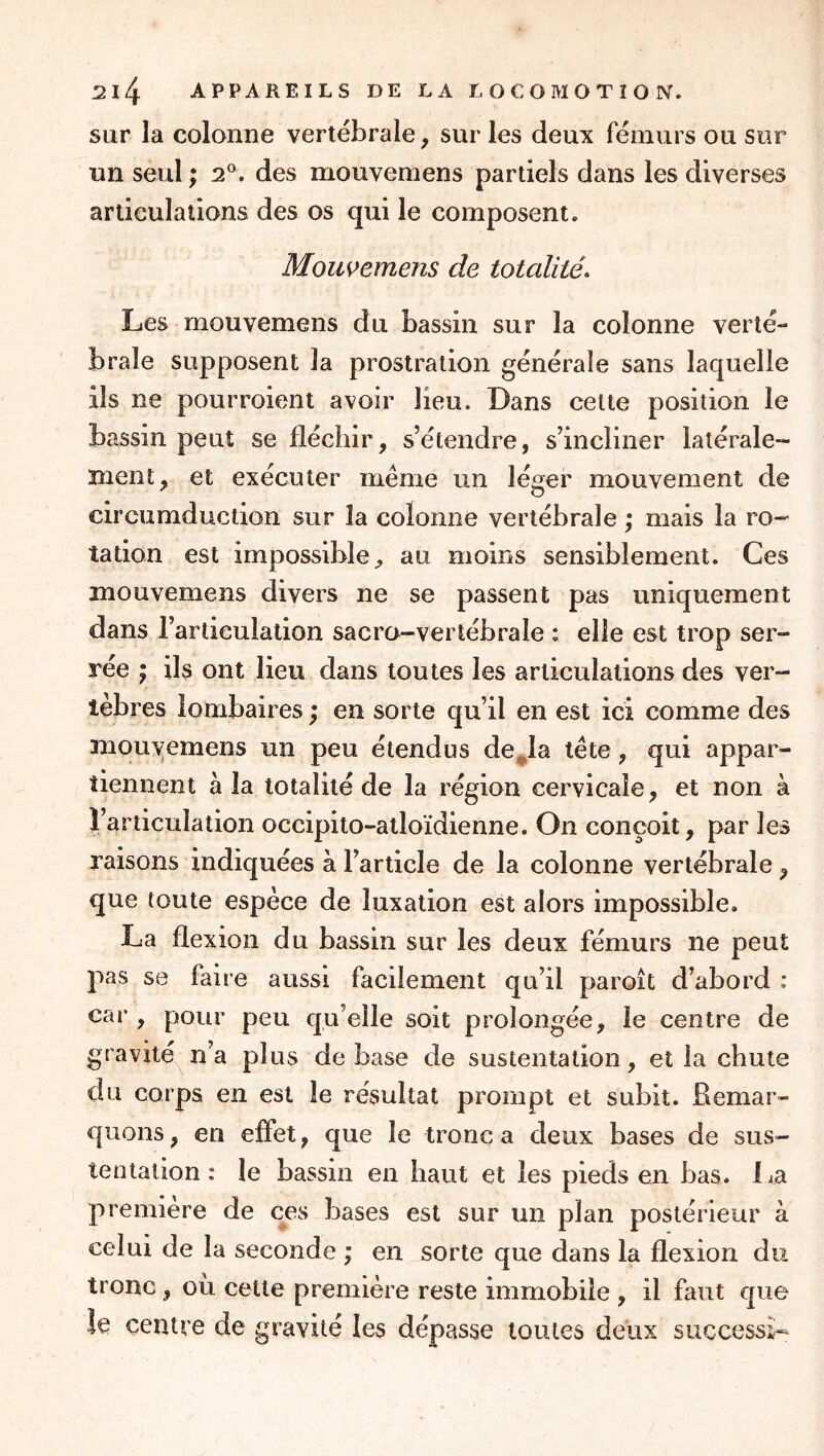 sur la colonne vertébrale, sur les deux fémurs ou sur un seul ; 2®. des mouvemens partiels dans les diverses articulations des os qui le composent. Mouvemens de totalités Les mouvemens du bassin sur la colonne verté- brale supposent la prostration générale sans laquelle ils ne pourroient avoir lieu. Dans celte position le bassin peut se fléchir, s’étendre, s’incliner latérale- ment, et exécuter même un léger mouvement de circumduction sur la colonne vertébrale \ mais la ro- tation est impossible, au moins sensiblement. Ces mouvemens divers ne se passent pas uniquement dans l’articulation sacro-vertébrale : elle est trop ser- rée J ils ont lieu dans toutes les articulations des ver- tèbres lombaires ; en sorte qu’il en est ici comme des mouvemens un peu étendus de^la tête, qui appar- tiennent à la totalité de la région cervicale, et non à l’articulation occipito-atloïdienne. On conçoit, par les raisons indiquées à l’article de la colonne vertébrale, que toute espèce de luxation est alors impossible. La flexion du bassin sur les deux fémurs ne peut pas se faire aussi facilement qu’il paroît d’abord : car , pour peu qu’elle soit prolongée, le centre de gravité n’a plus de base de sustentation, et la chute du corps en est le résultat prompt et subit. Remar- quons, en effet, que le tronc a deux bases de sus- tentation : le bassin en haut et les pieds en bas. 1 aa première de ces bases est sur un plan postérieur à celui de la seconde ; en sorte que dans la flexion du tronc, ou cette première reste immobile , il faut que îe centre de gravité les dépasse toutes deux successi-