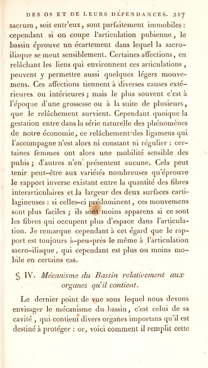 sacrum, soit entr’eux, sont parfaitement immobiles: cependant si on coupe l’articulation pubienne , le bassin éprouve un écartement dans lequel la sacro- iliaque se meut sensiblement. Certaines affections, en relâchant les liens qui environnent ces articulations , peuvent y permettre aussi quelques légers mouve- mens. Ces affections tiennent à diverses causes exté- rieures ou intérieures ; mais le plus souvent c’est à l’époque d’une grossesse ou à la suite de plusieurs, que le relâchement survient. Cependant quoique la gestation entre dans la série naturelle des phénomènes de notre économie, ce relâchement des ligamens qui l’accompagne n’est alors ni constant ni régulier : cer- taines femmes ont alors une mobilité sensible des pubis ; d’autres n’en présentent aucune. Cela peut tenir peut-être aux variétés nombreuses qu’éprouve le rapport inverse existant entre la quantité des fibres interarticulaires et la largeur des deux surfaces carti- lagineuses : si celles-ci prédominent, ces mouvemens sont plus faciles * ils sont moins apparens si ce sont les fibres qui occupent plus d’espace dans l’articula- tion. Je remarque cependant â cet égard que le rap- port est toujours à-peu-près le même à l’articulation sacro-iliaque, qui cependant est plus ou moins mo- bile en certains cas. § IV. Mécanisme du Bassin relatwement aux organes qu il contient. Le dernier point de vue sous lequel nous devons envisager le mécanisme du bassin, c’est celui de sa cavité , qui contient divers organes importans qu’il est destiné à protéger : or, voici comment il remplit celle