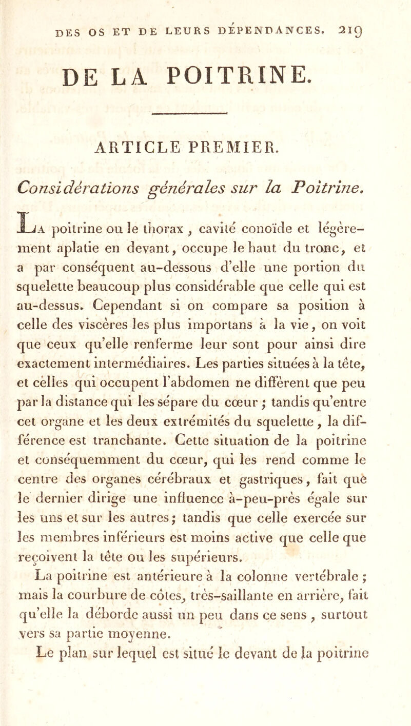 DE LA POITRINE. ARTICLE PREMIER. Considérations générales sur la Poitrine, T • • J-JA poitrine ou îe thorax ^ cavilé conoïde et légère- ment aplatie en devant, occupe le haut du tronc, et a par conséquent au-dessous d’elle une portion du squelette beaucoup plus considérable que celle qui est au-dessus. Cependant si on compare sa position à celle des viscères les plus importans à la vie, on voit que ceux qu’elle renferme leur sont pour ainsi dire exactement intermédiaires. Les parties situées à la tète, et celles qui occupent l’abdomen ne diffèrent que peu par la distance qui les sépare du cœur \ tandis qu’entre cet organe et les deux extrémités du squelette, la dif- férence est tranchante. Cette situation de la poitrine et conséquemment du cœur, qui les rend comme le centre des organes cérébraux et gastriques, fait que le dernier dirige une influence à-peu-près égaie sur les uns et sur les autres; tandis que celle exercée sur les membres inférieurs est moins active que celle que reçoivent la tête ou les supérieurs. La poitrine est antérieure à la colonne vertébrale; mais la courbure de cotes, très-saillante en arrière, fait qu’elle la déborde aussi un peu dans ce sens , surtout vers sa partie moyenne. Le plan sur lequel est situé le devant de la poitrine