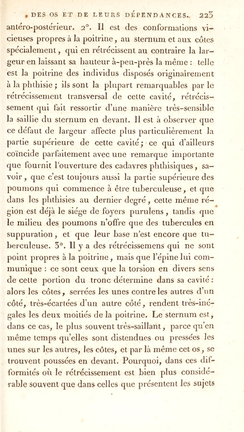 antéro-postérieur. 2^. Ï1 est des conformations vi- cieuses propres à la poitrine, au sternum et aux côtes spécialement, qui en rétrécissent au contraire la lar- geur en laissant sa hauteur à-peu-près la meme : telle est la poitrine des individus disposés originairement à la phthisie; ils sont la plupart remarquables parle rétrécissement transversal de cette cavité, rétrécis- sement qui fait ressortir d’une manière très-sensible la saillie du sternum en devant. 11 est à observer que ce défaut de largeur affecte plus particulièrement la partie supérieure de cette cavité; ce qui d’ailleurs coïncide parfaitement avec une remarque importante que fournit l’ouverture des cadavres phthisiques, sa- voir , que c’est toujours aussi la partie supérieure des poumons qui commence à être tuberculeuse, et que dans les phthisies au dernier degré, cette même ré- gion est déjà le siège de foyers purulens, tandis que le milieu des poumons n’offre que des tubercules en suppuration, et que leur base n’est encore que tu- berculeuse. 3°. Il y a des rétrécissemens qui ne sont point propres à la poitrine, mais que l’épine lui com- munique : ce sont ceux que la torsion en divers sens de cette portion du tronc détermine dans sa cavité : alors les côtes, serrées les unes contre les autres d’un côté, irès-écartées d’un autre côté, rendent très-iné- gales les deux moitiés de la poitrine. Le sternum est, dans ce cas, le plus souvent très-saillant, parce qu’en même temps qu’elles sont distendues ou pressées les unes sur les autres, les côtes, et par là même cet os, se trouvent poussées en devant. Pourquoi, dans ces dil- formités où le rétrécissement est bien plus considé- rable souvent que dans celles que présentent les sujets