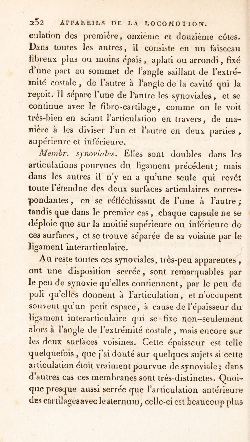 culation des première, onzième ei douzième côtes. Dans toutes les autres, il consiste en un faisceau fibreux plus ou moins épais, aplati ou arrondi, fixé d’une part au sommet de l’angle saillant de l’extré- mité costale , de l’autre à l’angle de la cavité qui la reçoit, il sépare l’une de l’autre les synoviales, et se continue avec le fibro*cartilage, comme on le voit tres-bien en sciant l’ariiculaiion en travers, de ma- niéré à les diviser l’un et l’autre en deux parties , supérieure et inférieure. Membr. synoviales. Elles sont doubles dans les articulations pourvues du ligament précédent ; mais dans les autres il n’y en a qu’une seule qui revêt toute l’etendue des deux surfaces articulaires corres- pondantes , en se réfléchissant de l’une à l’autre ; tandis que dans le premier cas, chaque capsule ne se déploie que sur la moitié supérieure ou inférieure de ces surfaces, et se trouve séparée de sa voisine par le ligament interarticulalre. Au reste toutes ces synoviales, très-peu apparentes , ont une disposition serrée, sont remarquables par le peu de synovie qu’elles contiennent, par le peu de poli qu’elles donnent à l’articulation, et n’occupent souvent qu’un petit espace, à cause de l’épaisseur du ligament interarticuîaire qui se fixe non-seulement .alors à l’angle de l’extrémité costale , mais encore sur les deux surfaces voisines. Cette épaisseur est telle quelquefois , que j’ai douté sur quelques sujets si cette arliculaiion étoit vraiment pourvue de synoviale; dans d’autres cas ces membranes sont très-distinctes. Quoi- que presque aussi serrée que l’articulation antérieure des cariilagesavec le sternum, celle-ci est beaucoup plus