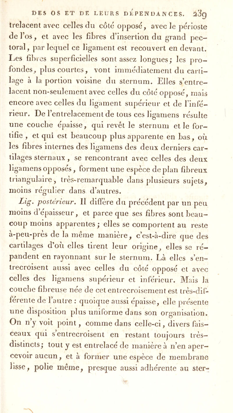 trelacent avec celles du côté oj)posé, avec le périoste de l’os, el avec les fibres d’insertion du grand pec- toral, par lequel ce ligament est recouvert en devant. Les fibres superficielles sont assez longues; les pro- fondes, plus courtes, vont immédiatement du carti- lage à la portion voisine du sternum. Elles s’entre- lacent non-seulement avec celles du côté opposé, mais encore avec celles du ligament supérieur et de l’infé- rieur. De l’entrelacement de tous ces ligamens résulte une couche épaisse, qui revêt le sternum et le for- tifie , et qui est beaucoup plus apparente en bas, oii les fibres internes des ligamens des deux derniers car- tilages sternaux , se rencontrant avec celles des deux ligamens opposés, forment une espèce de plan fibreux li iangulaire, très-remarquable dans plusieurs sujets, moins régulier dans d’autres. Lig. postérieur. Il diffère du précédent par un peu moins d’épaisseur, et parce que ses fibres sont beau- coup moins apparentes ; elles se comportent au reste a-peu-près de la même manière, c’est-à-dire que des cartilages d’ou elles tirent leur origine, elles se ré- pandent en rayonnant sur le sternum. Là elles s’en- trecroisent aussi avec celles du coté opposé et avec celles des ligamens supérieur et inférieur. Mais la couche fibreuse née de cet entrecroisement est très-dif- férente de l’autre : quoique aussi épaisse, elle présente une disposition plus uniforme dans son organisation. On ny voit point, comme dans celle-ci, divers fais- ceaux qui s’entrecroisent en restant toujours très- distincts; tout y est entrelacé de manière à n’en aper- cevoir aucun, et à former une espèce de membrane lisse, polie même, presque aussi adhérente au ster-
