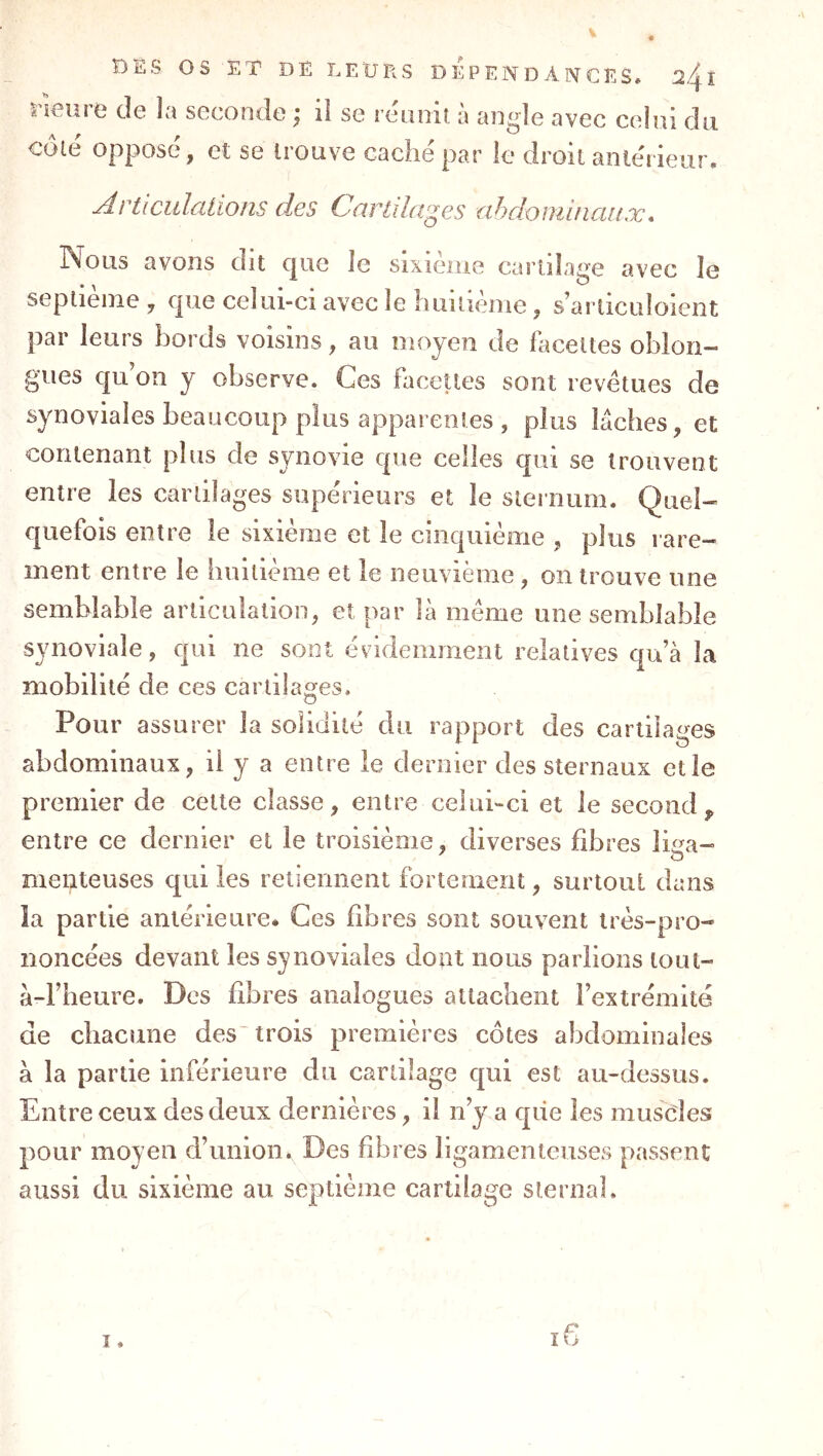 ræiire de la seconde ; il se réanit à angle avec celui du coïc oppose, et se liouve caclie par le droit anterieur» Articulations des Cnrtihv^es ahdominaitx* Nous avons dit que le sixième cartilage avec le septième , que celui-ci avec le liuiiième, s’arliculoient par leurs bords voisins, au moyen de facettes oblori- gues qu’on y observe. Ces facettes sont revêtues de synoviales beaucoup plus apparentes , plus lâches, et contenant plus de synovie que celles qui se trouvent entre les cartilages supérieurs et le sternum. Quel- quefois entre le sixième et le cinquième , plus rare- ment entre le huitième et le neuvième, on trouve une semblable articulation, et par là même une semblable synoviale, qui ne sont évidemment relatives qu’à la mobilité de ces cartilages. Pour assurer la solidité du rapport des cartilages abdominaux, ü y a entre le dernier des sternaux elle premier de cette classe, entre celui«-ci et le second,, entre ce dernier et le troisième, diverses fibres liua- menteuses qui les retiennent fortement, surtout dans la partie antérieure* Ces fibres sont souvent très-pro- noncées devant les synoviales dont nous parlions lout- à-l’heure. Des fibres analogues attachent l’extrémité de chacune des'trois premières côtes abdominales à la partie inférieure du cartilage qui est au-dessus. Entre ceux des deux dernières, il n’y a que les muscles pour moyen d’union. Des fibres ligamenteuses passent aussi du sixième au septième cartilage sternal.