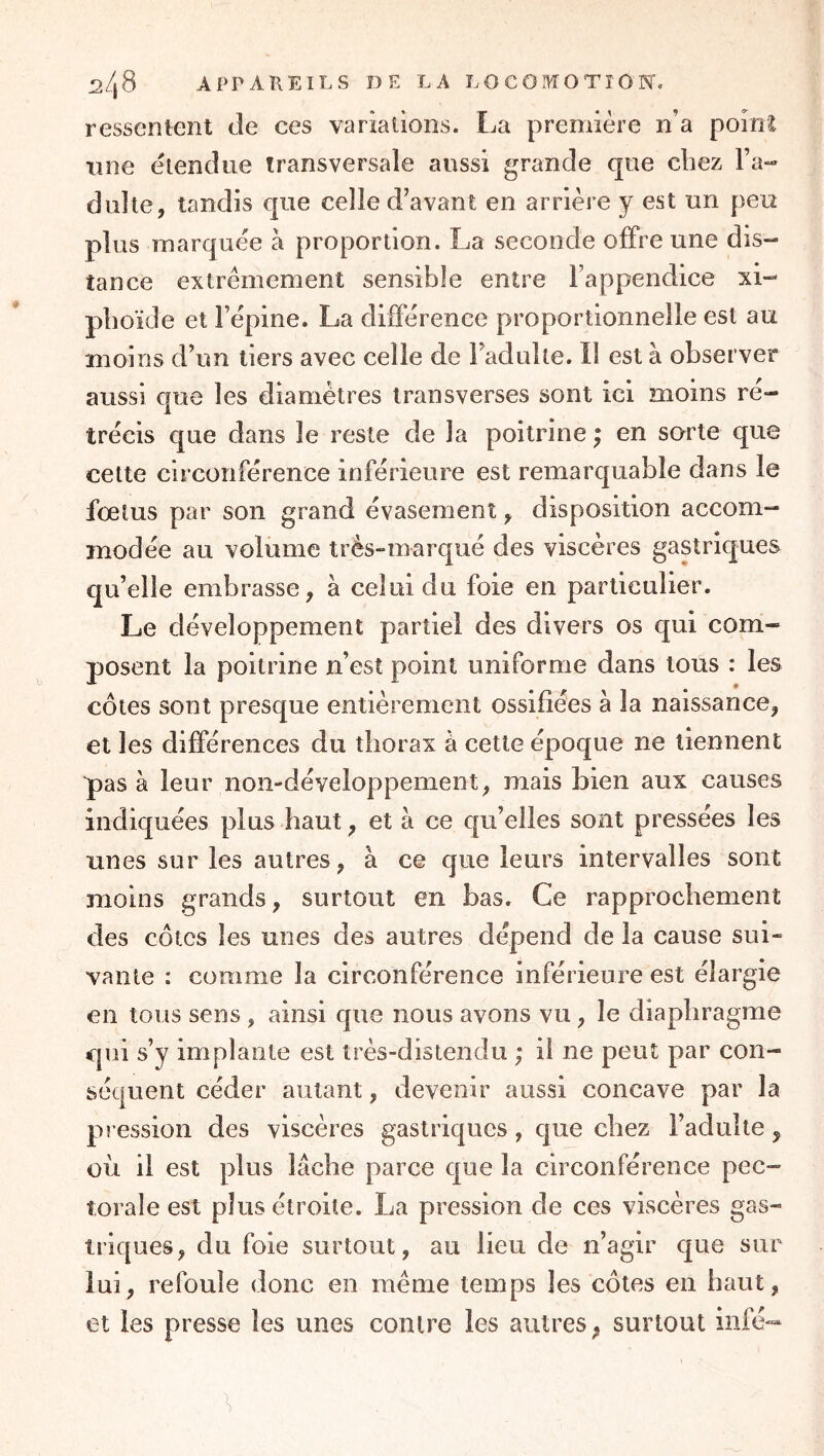 ressentent de ces variations. La première n’a poinï une étendue transversale aussi grande que chez Fa-» dulte, tandis que celle d’avant en arrière y est un peu plus marquée à proportion. La seconde offre une dis- tance extrêmement sensible entre Fappendice xi- pboïde et l’épine. La difFérence proportionnelle est au moins d’un tiers avec celle de Fadulte. Il est à observer aussi que les diamètres Iransverses sont ici moins ré- trécis que dans le reste de la poitrine ^ en sorte que cette circonférence inférieure est remarquable dans le foetus par son grand évasement, disposition accom- modée au volume très-marqué des viscères gastriques qu’elle embrasse, à celui du foie en particulier. Le développement partiel des divers os qui com- posent la poitrine n’est point uniforme dans tous : les côtes sont presque entièrement ossifiées à la naissance, et les différences du thorax à cette époque ne tiennent pas à leur non-développement, mais bien aux causes indiq uées plus haut, et à ce qu’elles sont pressées les unes sur les autres, à ce que leurs intervalles sont moins grands, surtout en bas. Ce rapprochement des côtes les unes des autres dépend de la cause sui- vante : comme la circonférence inférieure est élargie en tous sens , ainsi que nous avons vu, le diaphragme qui s’y implante est très-distendu ; il ne peut par con- séquent céder autant, devenir aussi concave par la pi ession des viscères gastriques, que chez l’adulte, où il est plus lâche parce que la circonférence pec- torale est plus étroite. La pression de ces viscères gas- triques, du foie surtout, au lieu de n’agir que sur lui, refoule donc en même temps les côtes en haut, et les presse les unes contre les autres, surtout infé-