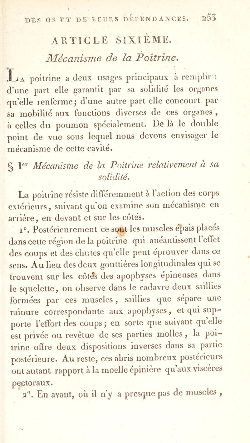 1 ÎDï:S os F-T DE' DElJfvS DEPENDANCES. sSS ARTICLE SIXIÈME. _ Mécmiisme de la Poitrine. Xja poitrine a deux usages principaux à remplir : d’une part elle garantit par sa solidité les organes qu’elle renferme; d’une autre part elle concourt par sa mobilité aux fonctions diverses de ces organes , à celles du poumon spécialement. De là le double point de vue sous lequel nous devons envisager le mécanisme de cette cavité. g 1er ]\fQcanisîne de Ici Poitrine relcitiveinent a sa solidité. La poitrine résiste différemment à l’action des corps extérieurs, suivant qu’on examine son mécanisme en arrière, en devant et sur les cotés. 1°. Postérieurement ce sont les muscles e|iais places dans cette région de la poitrine qui anéantissent 1 effet des coups et des chutes qu’elle peut éprouver dans ce sens. Au lieu des deux gouttières longitudinales qui se trouvent sur les côtés des apophyses épineuses dans le squelette, on observe dans le cadavre deux saillies formées par ces muscles, saillies que séparé une rainure correspondante aux apophyses, et qui sup- porte l’effort des coups ; en sorte que suivant qu elle est privée ou revêtue de ses parties molles, la poi- trine offre deux dispositions inverses dans sa partie postérieure. Au reste, ces abris nombreux postérieurs ont autant rapport à la moelle épinlere qu’aux viscères pectoraux. P. En avant, où il n’y a presque pas de muscles ,