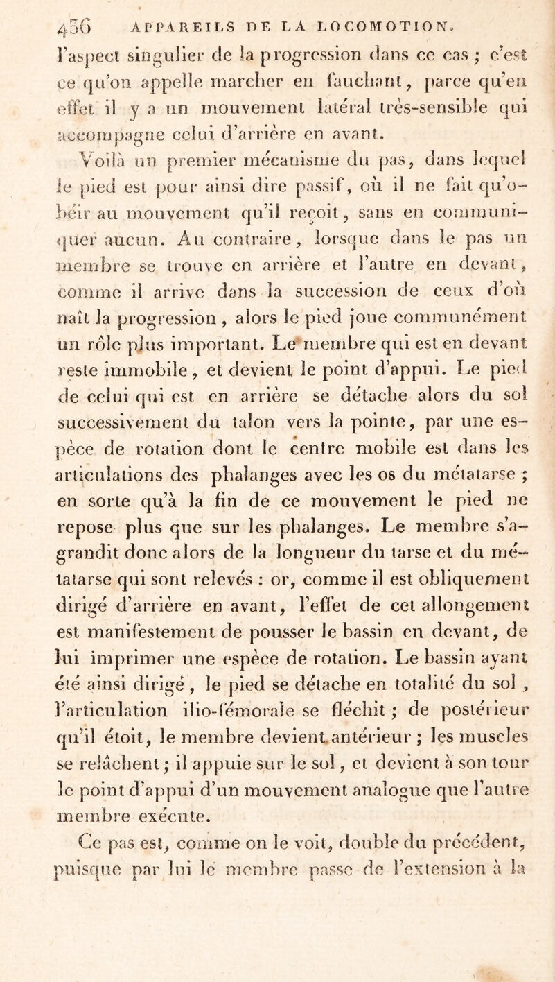 l’aspect singulier de la progression dans ce cas ; c’est ce qu’on appelle niarclier en lauchant, parce qu’en effet il y a un mouvement latéral très-sensible qui accompagne celui d’arrière en avant. Voilà un premier mécanisme du pas, dans lequel le pied est pour ainsi dire passif, oii il ne fait qu’o- béir au mouvement qu’il reçoit, sans en communi- quer aucun. Au contraire, lorsque dans le pas un membre se trouve en arrière et l’autre en devant, comme il arrive dans la succession de ceux d’où naît la progression , alors le pied joue communément un rôle plus important. Le'membre qui est en devant reste immobile, et devient le point d’appui. Le pied de celui qui est en arrière se détache alors du sol successivement du talon vers la pointe, par une es- pèce de rotation dont le centre mobile est dans les articulations des phalanges avec les os du métatarse ; en sorte qu’à la fin de ce mouvement le pied ne repose plus que sur les phalanges. Le membre s’a- grandit donc alors de la longueur du tarse et du mé- tatarse qui sont relevés : or, comme il est obliquement dirigé d’arrière en avant, l’effet de cel allongement est manifestement de pousser le bassin en devant, de ]ul imprimer une espèce de rotation. Le bassin ayant été ainsi dirigé , le pied se détache en totalité du sol , l’articulation ilio»fémorale se fléchit ; de postérieur qu’il étoit, le membre devient.antérieur ; les muscles se relâchent; il appuie sur le sol, et devient à son tour le point d’appui d’un mouvement analogue que l’autre membre exécute. Ce pas est, comme ou le voit, double du précédent, puisque par lui lé membre passe de l’extension à la