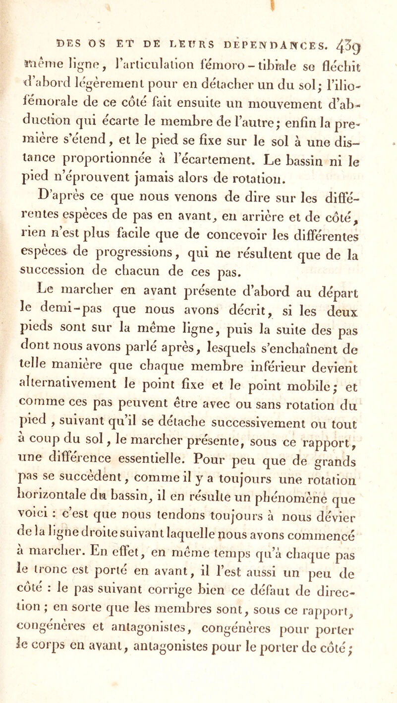 DES OS ËT DË leurs D Ê P E N D A C E S. 43g raéme ligne, l’articulalion femoro - tibiale se fléchit d’abord légèrement pour en détacher un du sol; Filio* fémorale de ce cote fait ensuite un mouvement d’ab- duction qui écarte le membre de l’autre; enfin la pre- mière s’étend, et le pied se fixe sur le sol à une dis- tance proportionnée k l’écartement. Le bassin ni le pied n’éprouvent jamais alors de rotation. D’après ce que nous venons de dire sur les diffé- rentes espèces de pas en avant^ en arrière et de côté, rien n est plus facile que de concevoir les différentes espèces de progressions, qui ne résultent que de la succession de chacun de ces pas. Le marcher en avant présente d’abord au départ le demi-pas que nous avons décrit, si les deux pieds sont sur la meme ligne, puis la suite des pas dont nous avons parlé après, lesquels s’enchaînent de telle manière que chaque membre inférieur devient alternativement le point fixe et le point mobile; et comme ces pas peuvent être avec ou sans rotation du piied , suivant qu’il se détaché successivement ou tout a coup du sol, le marcher présenté, sous ce rapport, une différence essentielle. Pour peu que de £?rands pas se succèdent, comme il y a toujours une rotation horizontale du bassin^ il en résulté un phenomene que voici : c’est que nous tendons toujours à nous dévier de la ligne droite suivant laquelle nous avons commencé à marcher. En effet, en même temps qu’à chaque pas le tronc est porte en avant, il l’est aussi un peu de côté : le pas suivant corrige bien ce défaut de direc- tion ; en sorte que les membres sont, sous ce rapport, congénères et antagonistes, congénères pour porter le corps en avant, antagonistes pour le porter de côté;