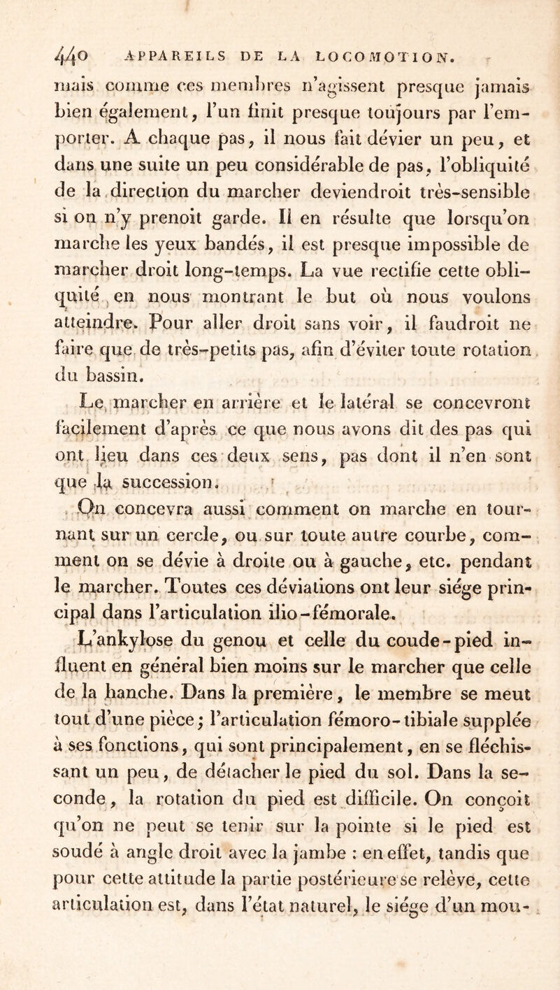 mais comme ces membres n’agissent presque jamais bien également, l’un finit presque toujours par rem- porter. A chaque pas, il nous fait dévier un peu, et dans une suite un peu considérable de pas , l’obliquité de la direction du marcher deviendroit très-sensible si on n’y prenoit garde. Il en résulte que lorsqu’on marche les yeux bandés, il est presque impossible de marcher droit long-temps. La vue rectifie celte obli- quité ^ en nous montrant le but ou nous voulons atteindre. Pour aller droit sans voir, il faudroit ne faire que de très-^petits pas, afin d’éviter toute rotation du bassin. Le. marcher en arrière et le latéral se concevront facilement d’après ce que nous avons dit des pas qui ont lieu dans ces deux sens, pas dont il n’en sont que succession. * .Qn concevra aussi comment on marche en tour- nant sur un cercle, ou sur toute autre courbe, com- ment on se dévie à droite ou à gauche, etc. pendant le marcher. Toutes ces déviations ont leur siège prin- cipal dans l’articulation ilio-fémorale. L’ankylose du genou et celle du coude-pied in- fluent en général bien moins sur le marcher que celle de la lianche. Dans là première, le membre se meut tout d’une pièce ; l’articulation fémoro-tibiale supplée à ses fonctions, qui sont principalement, en se fléchis- sant un peu, de déiacber le pied du sol. Dans la se- conde, la rotation du pied est difficile. On conçoit qu’on ne peut se tenir sur la pointe si le pied est soudé à angle droit avec la jambe : en effet, tandis que pour cette attitude la partie postérieure se relève, cette articulation est, dans l’état naturel, le siège d’un mou-