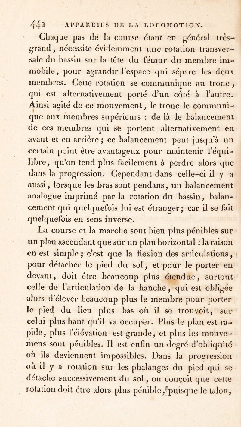 44^ APPAREILS DE LA L O C O M O T10 IS”. Chaque pas de la course étant en général très-- grand, nécessite évidemment une rotation transver- sale du bassin sur la tête du fémur du membre im- mobile, pour agrandir l’espace qui sépare les deux membres. Celte rotation se communique au tronc ^ qui est alternativement porté d’un côté à l’autre. Ainsi agité de ce mouvement, le tronc le communi- que aux membres supérieurs : de là le balancement de ces membres qui se portent alternativement en avant et en arrière; ce balancement peut jusqu’à un certain point être avantageux pour maintenir l’équi- libre, qu’on tend plus facilement à perdre alors que dans la progression. Cependant dans celle-ci il y a aussi, lorsque les bras sont pendans, un balancement analogue imprimé par la rotation du bassin, balan- cement qui quelquefois lui est étranger; car il se fait quelquefois en sens inverse. La course et la marche sont bien plus pénibles sur un plan ascendant que sur un plan horizontal : la raison en est simple ; c’est que la flexion des articulations, pour détacher le pied du sol, et pour le porter en devant, doit être beaucoup plus étendue, surtout celle de l’articulation de la hanche, qui est obligée alors d’élever beaucoup plus le membre pour porter le pied du lieu plus bas où il se trouvoit, sur celui plus haut qu’il va occuper. Plus le plan est ra- pide, plus l’élévation est grande, et plus les mouve- mens sont pénibles. Il est enfin un degré d’obliquité ou ils deviennent impossibles. Dans la progression où il y a rotation sur les phalanges du pied qui se détache successivement du sol, on conçoit que cette rotation doit être alors plus pénible^^puisque le talon,