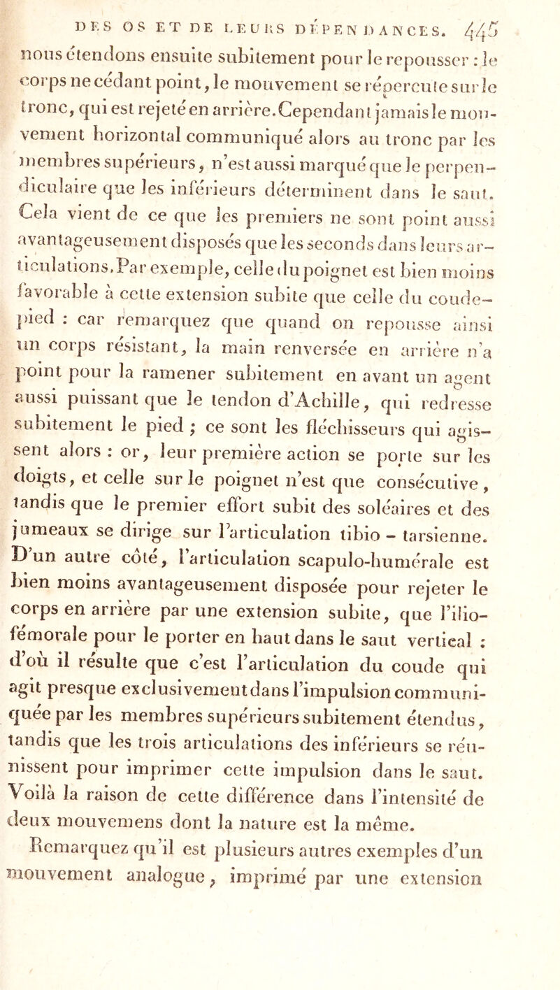 nous ciendoiis ensuite subitement pour le repousser : le corps ne cedant point, le mouvement se réoerculesurle tronc, qui est rejeté en arrière. Cependant jamais le mou- vement horizontal communiqué alors au tronc par les membres su périeurs, n’est aussi marqué que le perpen- diculaire que les inférieurs déterminent dans le saut. Cela vient de ce que les premiers ne sont point aussi avantageusement disposés que les seconds dans leurs ar- ticuîations.Par exemple, celle du poignet est bien moins lavorable à cette extension subite que celle du coude- ])ied : car remarquez que quand on repousse ainsi un corps résistant, la main renversée en arrière n’a point pour la ramener subitement en avant un agent aussi puissant que le tendon d’Achille, qui redresse subitement le pied ; ce sont les fléchisseurs qui agis- sent alors: or, leur première action se porte sur les doigts, et celle sur le poignet n’est que consécutive, tandis que le premier effort subit des soléaires et des jumeaux se dirige sur 1 articulation iibio — tarsienne. D un autre cote, 1 articulation scapulo-Iiumérale est bien moins avantageusement disposée pour rejeter le corps en arrière par une extension subite, que l’ilio- fémorale pour le porter en haut dans le saut vertical ; d ou il resuite que c’est rarticulation du coude qui agit presque exclusivementdans l’impulsion communi- quée par les membres supérieurs subitement étendus, tandis que les trois articulations des inférieurs se réu- nissent pour imprimer cette impulsion dans le saut. Voilà la raison de cette différence dans l’intensité de deux mouvcmens dont la nature est la même. Remarquez qu’il est plusieurs autres exemples d’un Bioiivement analogue, imprimé par une extension